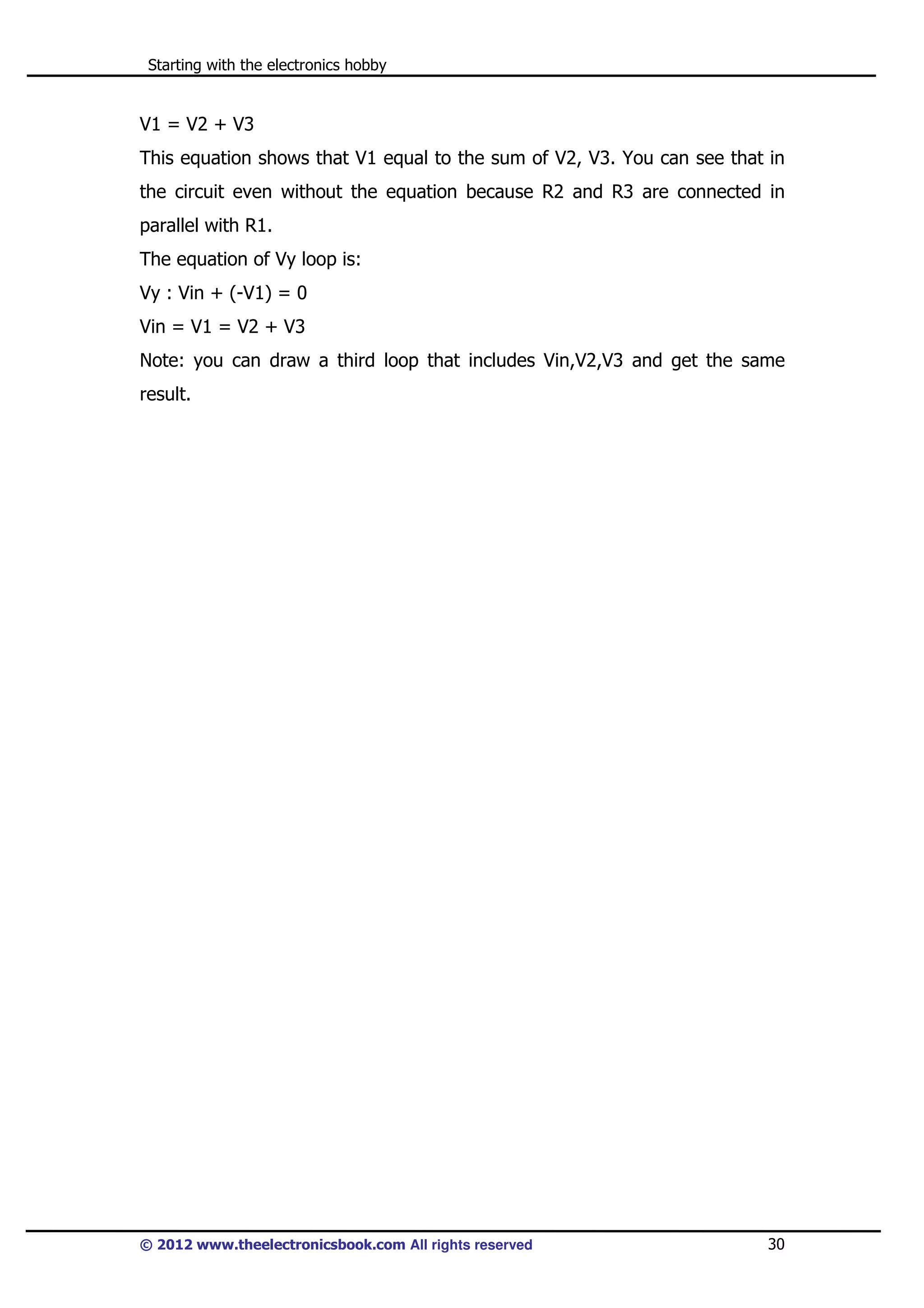 Starting with the electronics hobby

V1 = V2 + V3
This equation shows that V1 equal to the sum of V2, V3. You can see that in
the circuit even without the equation because R2 and R3 are connected in
parallel with R1.
The equation of Vy loop is:
Vy : Vin + (-V1) = 0
Vin = V1 = V2 + V3
Note: you can draw a third loop that includes Vin,V2,V3 and get the same
result.

© 2012 www.theelectronicsbook.com All rights reserved

30

 