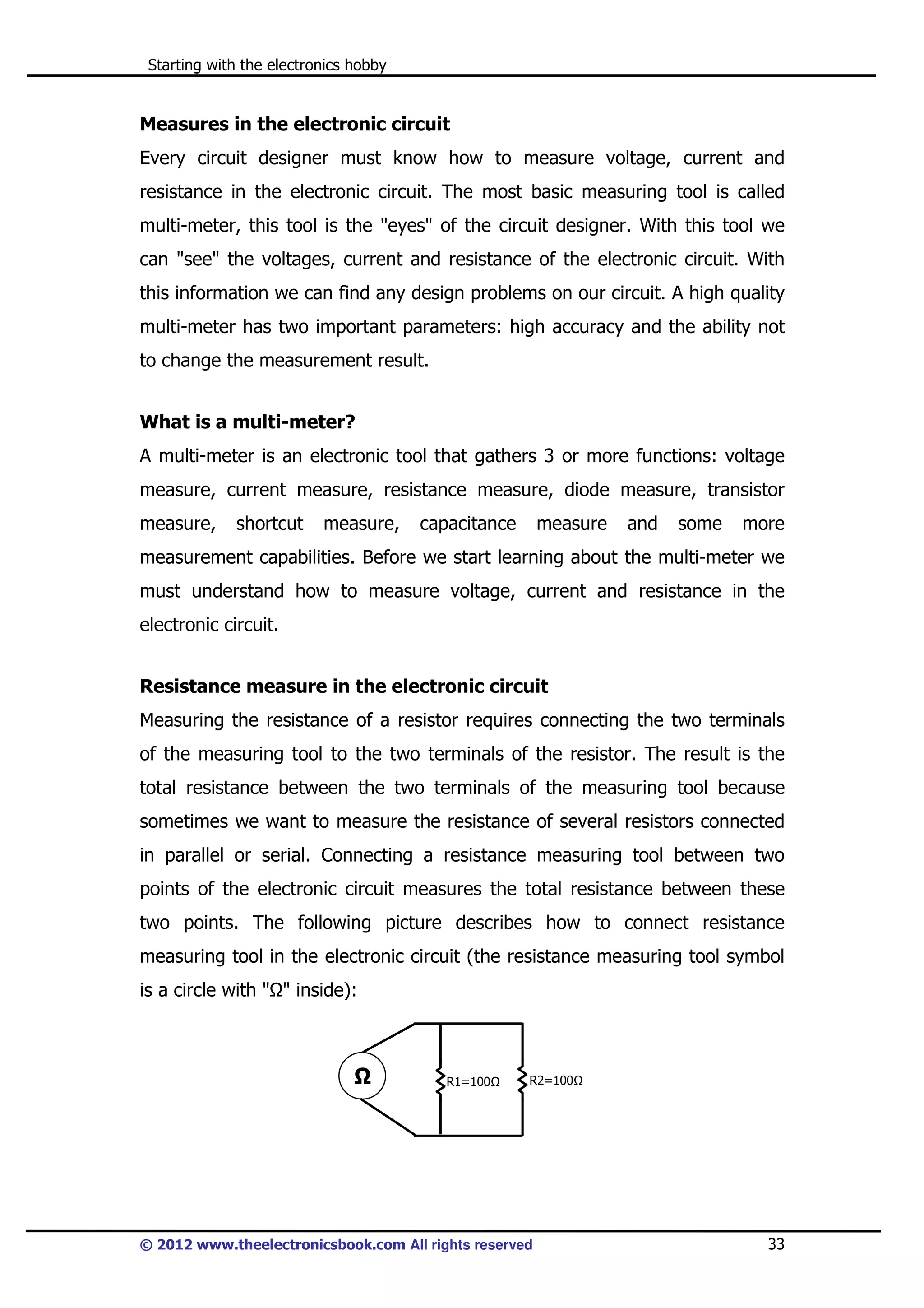Starting with the electronics hobby

Measures in the electronic circuit
Every circuit designer must know how to measure voltage, current and
resistance in the electronic circuit. The most basic measuring tool is called
multi-meter, this tool is the "eyes" of the circuit designer. With this tool we
can "see" the voltages, current and resistance of the electronic circuit. With
this information we can find any design problems on our circuit. A high quality
multi-meter has two important parameters: high accuracy and the ability not
to change the measurement result.
What is a multi-meter?
A multi-meter is an electronic tool that gathers 3 or more functions: voltage
measure, current measure, resistance measure, diode measure, transistor
measure,

shortcut

measure,

capacitance

measure

and

some

more

measurement capabilities. Before we start learning about the multi-meter we
must understand how to measure voltage, current and resistance in the
electronic circuit.
Resistance measure in the electronic circuit
Measuring the resistance of a resistor requires connecting the two terminals
of the measuring tool to the two terminals of the resistor. The result is the
total resistance between the two terminals of the measuring tool because
sometimes we want to measure the resistance of several resistors connected
in parallel or serial. Connecting a resistance measuring tool between two
points of the electronic circuit measures the total resistance between these
two points. The following picture describes how to connect resistance
measuring tool in the electronic circuit (the resistance measuring tool symbol
is a circle with " " inside):

R1=100

R2=100

© 2012 www.theelectronicsbook.com All rights reserved

33

 