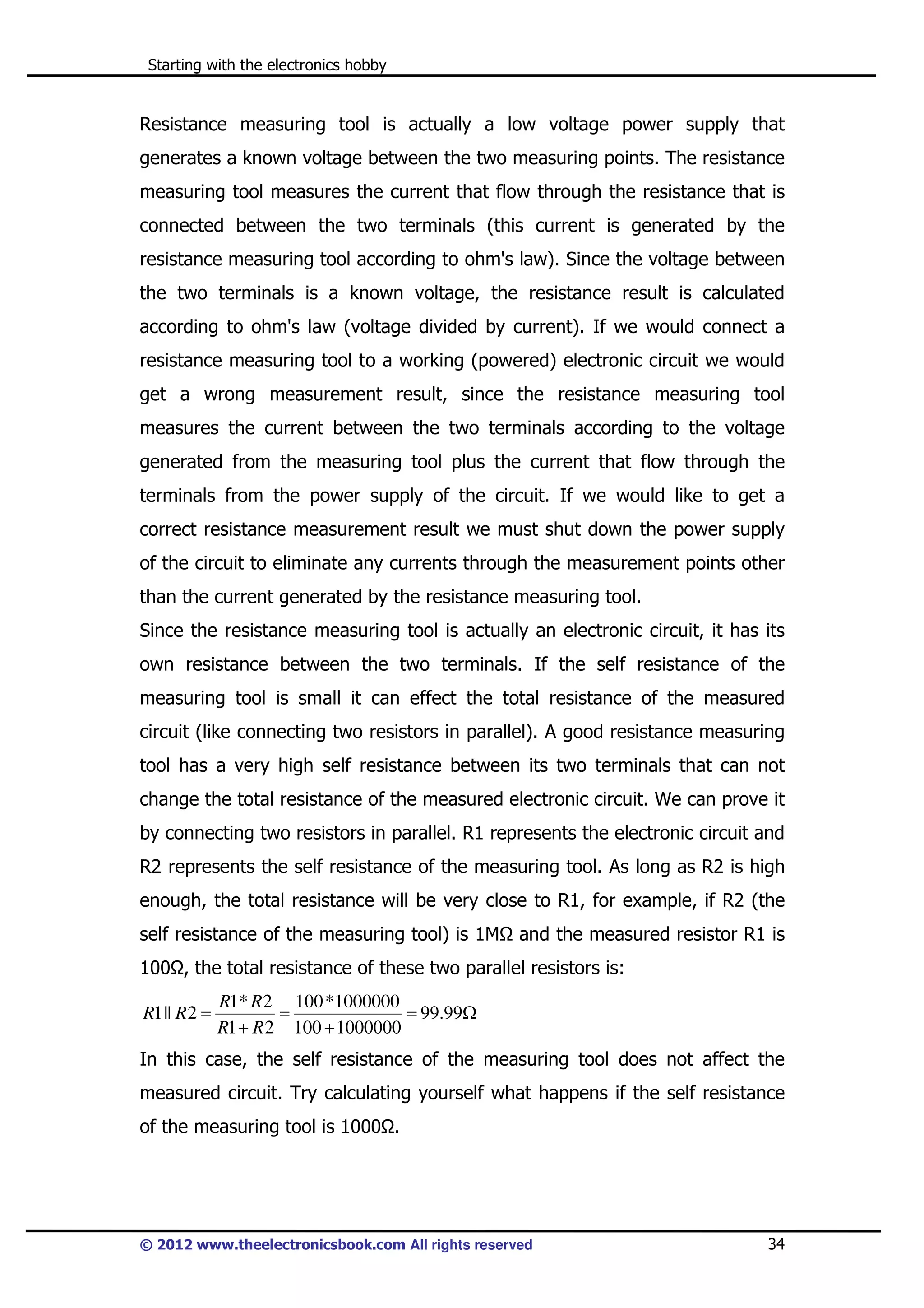 Starting with the electronics hobby

Resistance measuring tool is actually a low voltage power supply that
generates a known voltage between the two measuring points. The resistance
measuring tool measures the current that flow through the resistance that is
connected between the two terminals (this current is generated by the
resistance measuring tool according to ohm's law). Since the voltage between
the two terminals is a known voltage, the resistance result is calculated
according to ohm's law (voltage divided by current). If we would connect a
resistance measuring tool to a working (powered) electronic circuit we would
get a wrong measurement result, since the resistance measuring tool
measures the current between the two terminals according to the voltage
generated from the measuring tool plus the current that flow through the
terminals from the power supply of the circuit. If we would like to get a
correct resistance measurement result we must shut down the power supply
of the circuit to eliminate any currents through the measurement points other
than the current generated by the resistance measuring tool.
Since the resistance measuring tool is actually an electronic circuit, it has its
own resistance between the two terminals. If the self resistance of the
measuring tool is small it can effect the total resistance of the measured
circuit (like connecting two resistors in parallel). A good resistance measuring
tool has a very high self resistance between its two terminals that can not
change the total resistance of the measured electronic circuit. We can prove it
by connecting two resistors in parallel. R1 represents the electronic circuit and
R2 represents the self resistance of the measuring tool. As long as R2 is high
enough, the total resistance will be very close to R1, for example, if R2 (the
self resistance of the measuring tool) is 1M

and the measured resistor R1 is

100 , the total resistance of these two parallel resistors is:
R1 || R 2 =

R1* R 2 100 *1000000
=
= 99.99Ω
R1 + R 2 100 + 1000000

In this case, the self resistance of the measuring tool does not affect the
measured circuit. Try calculating yourself what happens if the self resistance
of the measuring tool is 1000 .

© 2012 www.theelectronicsbook.com All rights reserved

34

 