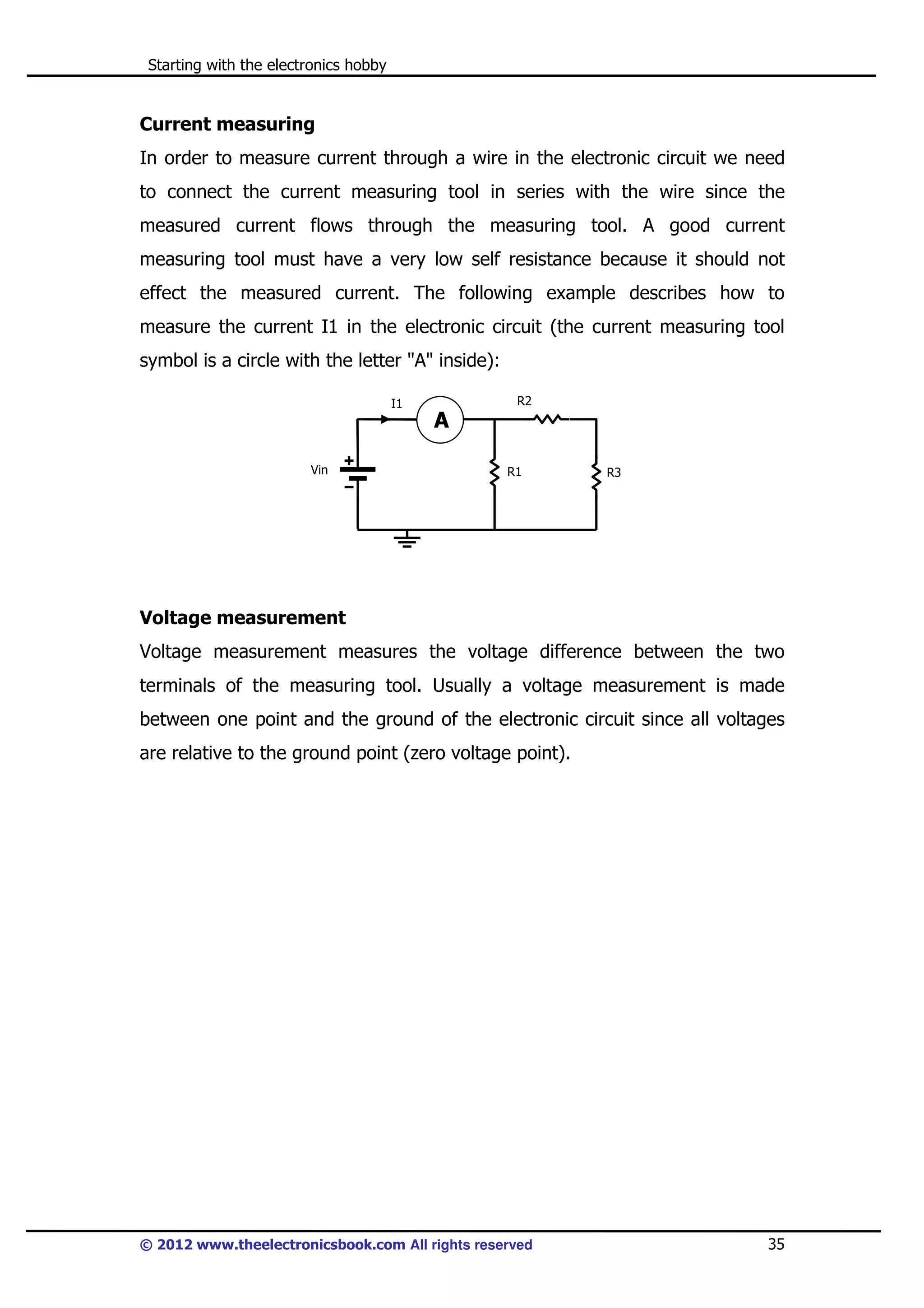 Starting with the electronics hobby

Current measuring
In order to measure current through a wire in the electronic circuit we need
to connect the current measuring tool in series with the wire since the
measured current flows through the measuring tool. A good current
measuring tool must have a very low self resistance because it should not
effect the measured current. The following example describes how to
measure the current I1 in the electronic circuit (the current measuring tool
symbol is a circle with the letter "A" inside):
R2

I1

A
Vin

R1

R3

Voltage measurement
Voltage measurement measures the voltage difference between the two
terminals of the measuring tool. Usually a voltage measurement is made
between one point and the ground of the electronic circuit since all voltages
are relative to the ground point (zero voltage point).

© 2012 www.theelectronicsbook.com All rights reserved

35

 