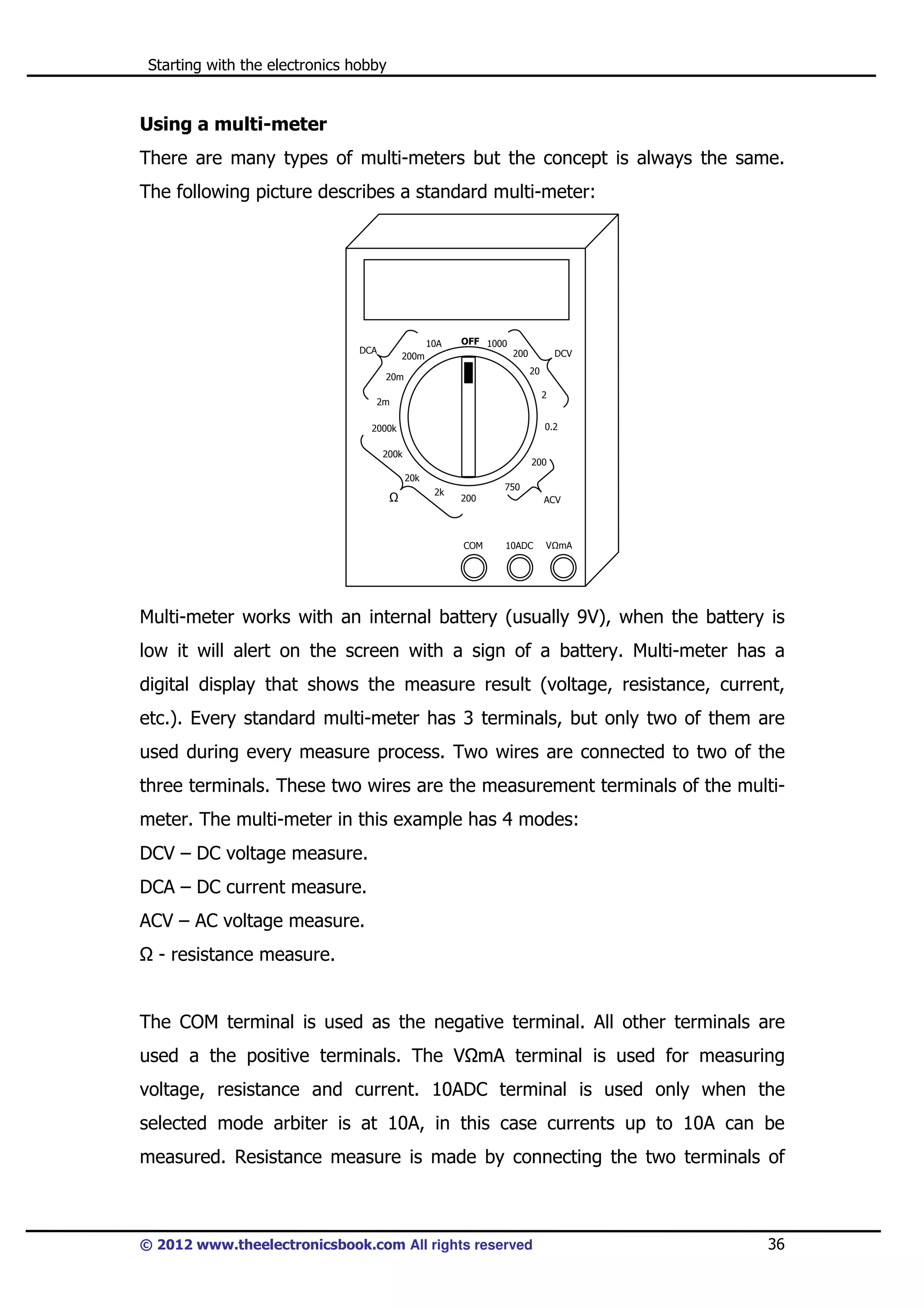Starting with the electronics hobby

Using a multi-meter
There are many types of multi-meters but the concept is always the same.
The following picture describes a standard multi-meter:

10A

DCA

OFF 1000
200

200m

DCV
20

20m

2

2m

0.2

2000k
200k

200
20k
2k

750
200

COM

ACV

10ADC

V mA

Multi-meter works with an internal battery (usually 9V), when the battery is
low it will alert on the screen with a sign of a battery. Multi-meter has a
digital display that shows the measure result (voltage, resistance, current,
etc.). Every standard multi-meter has 3 terminals, but only two of them are
used during every measure process. Two wires are connected to two of the
three terminals. These two wires are the measurement terminals of the multimeter. The multi-meter in this example has 4 modes:
DCV – DC voltage measure.
DCA – DC current measure.
ACV – AC voltage measure.
- resistance measure.

The COM terminal is used as the negative terminal. All other terminals are
used a the positive terminals. The V mA terminal is used for measuring
voltage, resistance and current. 10ADC terminal is used only when the
selected mode arbiter is at 10A, in this case currents up to 10A can be
measured. Resistance measure is made by connecting the two terminals of

© 2012 www.theelectronicsbook.com All rights reserved

36

 