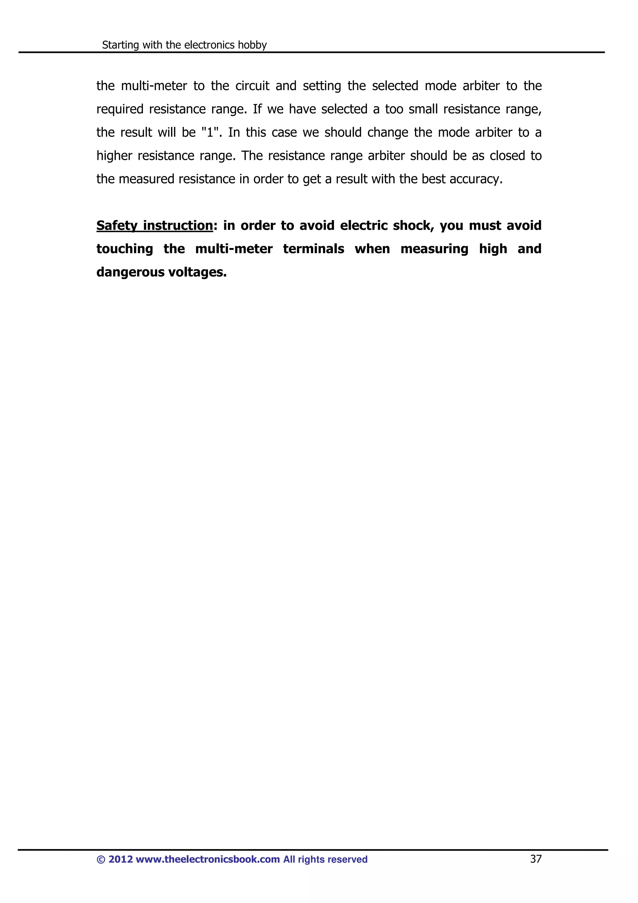 Starting with the electronics hobby

the multi-meter to the circuit and setting the selected mode arbiter to the
required resistance range. If we have selected a too small resistance range,
the result will be "1". In this case we should change the mode arbiter to a
higher resistance range. The resistance range arbiter should be as closed to
the measured resistance in order to get a result with the best accuracy.

Safety instruction: in order to avoid electric shock, you must avoid
touching the multi-meter terminals when measuring high and
dangerous voltages.

© 2012 www.theelectronicsbook.com All rights reserved

37

 