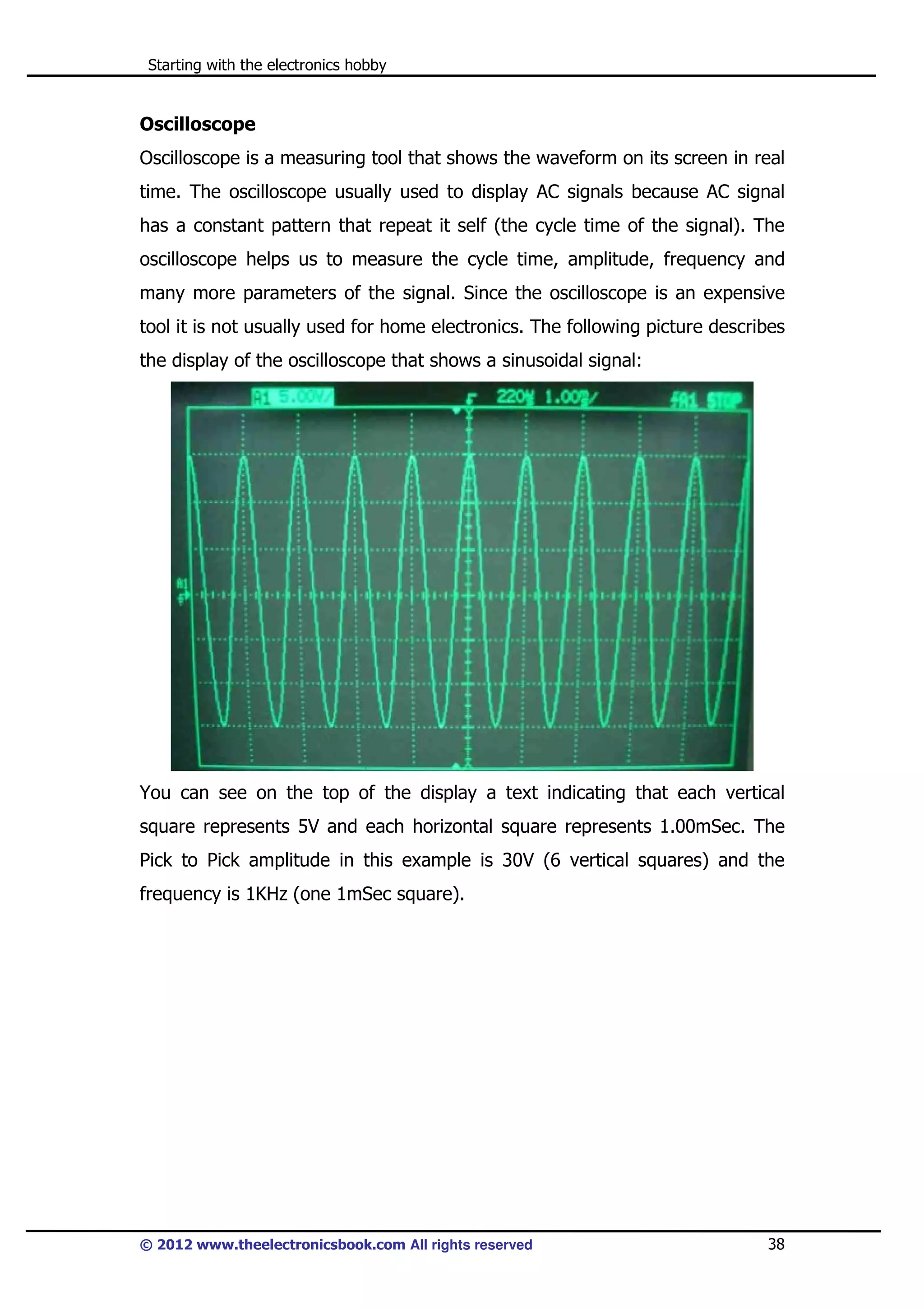 Starting with the electronics hobby

Oscilloscope
Oscilloscope is a measuring tool that shows the waveform on its screen in real
time. The oscilloscope usually used to display AC signals because AC signal
has a constant pattern that repeat it self (the cycle time of the signal). The
oscilloscope helps us to measure the cycle time, amplitude, frequency and
many more parameters of the signal. Since the oscilloscope is an expensive
tool it is not usually used for home electronics. The following picture describes
the display of the oscilloscope that shows a sinusoidal signal:

You can see on the top of the display a text indicating that each vertical
square represents 5V and each horizontal square represents 1.00mSec. The
Pick to Pick amplitude in this example is 30V (6 vertical squares) and the
frequency is 1KHz (one 1mSec square).

© 2012 www.theelectronicsbook.com All rights reserved

38

 
