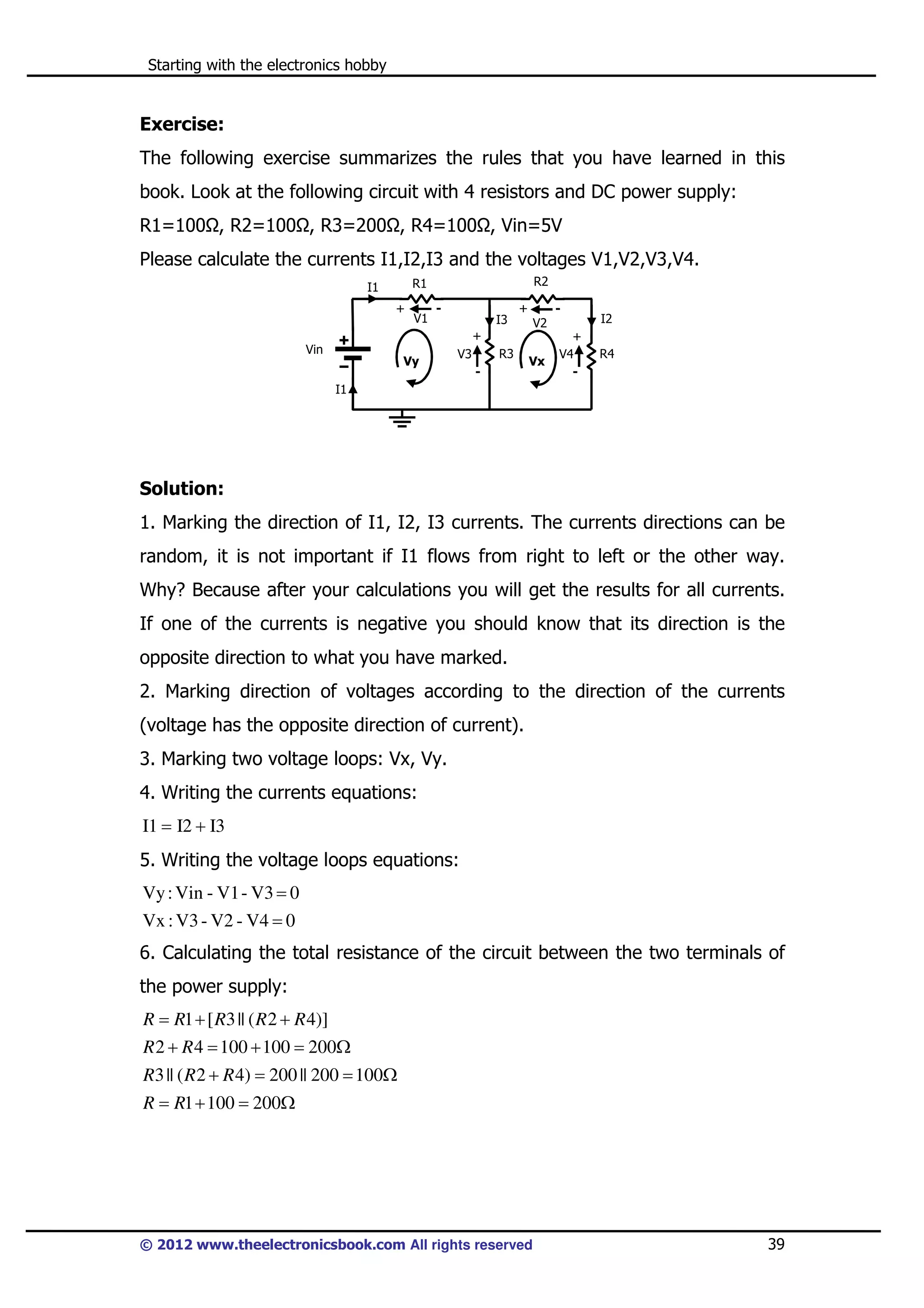 Starting with the electronics hobby

Exercise:
The following exercise summarizes the rules that you have learned in this
book. Look at the following circuit with 4 resistors and DC power supply:
R1=100 , R2=100 , R3=200 , R4=100 , Vin=5V
Please calculate the currents I1,I2,I3 and the voltages V1,V2,V3,V4.
R2

R1

I1
+

V1

-

I3

+

V2

+
Vin

Vy

R3

V3
-

Vx

+
V4
-

I2
R4

I1

Solution:
1. Marking the direction of I1, I2, I3 currents. The currents directions can be
random, it is not important if I1 flows from right to left or the other way.
Why? Because after your calculations you will get the results for all currents.
If one of the currents is negative you should know that its direction is the
opposite direction to what you have marked.
2. Marking direction of voltages according to the direction of the currents
(voltage has the opposite direction of current).
3. Marking two voltage loops: Vx, Vy.
4. Writing the currents equations:
I1 = I2 + I3

5. Writing the voltage loops equations:
Vy : Vin - V1 - V3 = 0
Vx : V3 - V2 - V4 = 0

6. Calculating the total resistance of the circuit between the two terminals of
the power supply:
R = R1 + [ R3 || ( R 2 + R 4)]
R 2 + R 4 = 100 + 100 = 200Ω
R3 || ( R 2 + R 4) = 200 || 200 = 100Ω
R = R1 + 100 = 200Ω

© 2012 www.theelectronicsbook.com All rights reserved

39

 