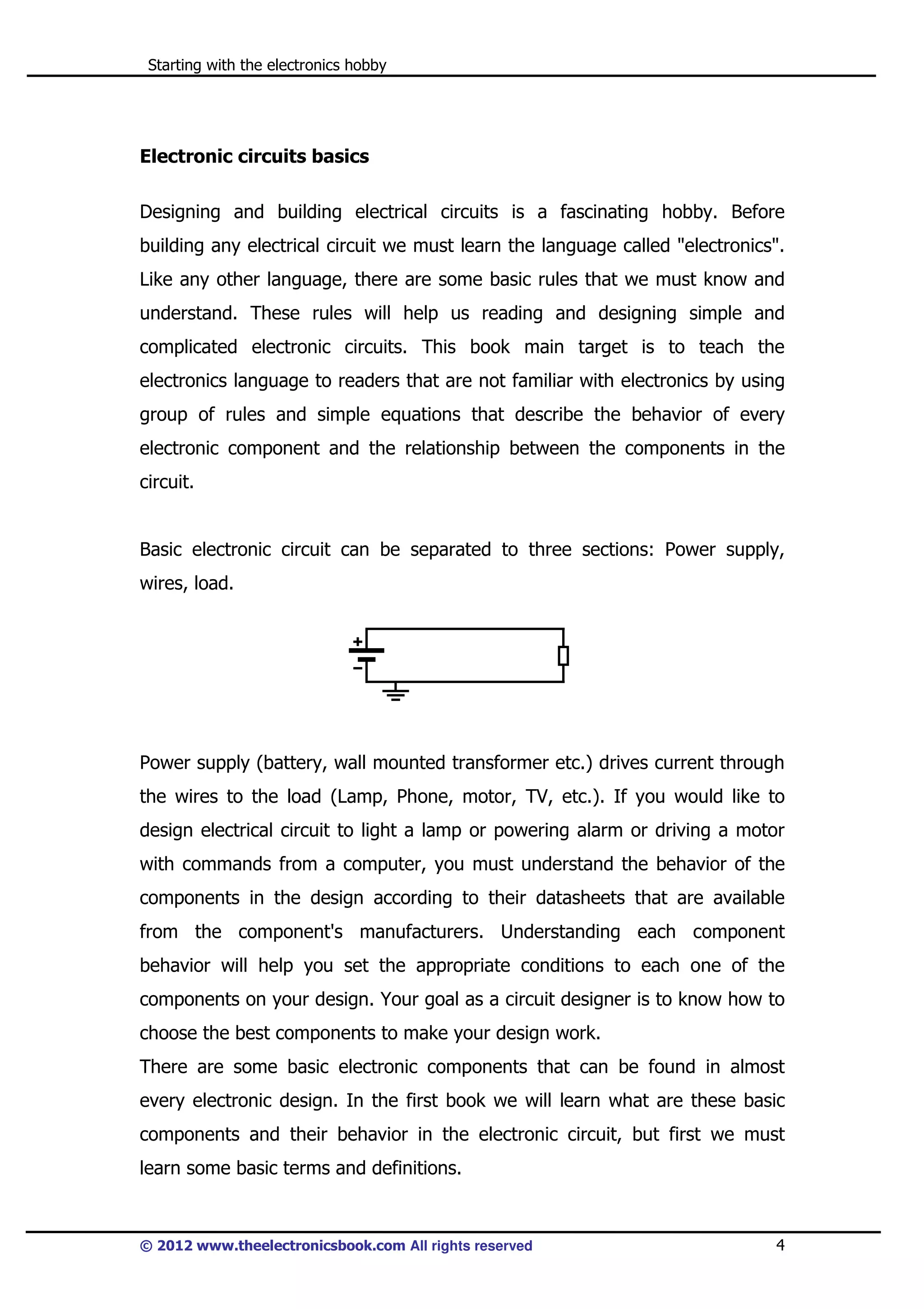 Starting with the electronics hobby

Electronic circuits basics
Designing and building electrical circuits is a fascinating hobby. Before
building any electrical circuit we must learn the language called "electronics".
Like any other language, there are some basic rules that we must know and
understand. These rules will help us reading and designing simple and
complicated electronic circuits. This book main target is to teach the
electronics language to readers that are not familiar with electronics by using
group of rules and simple equations that describe the behavior of every
electronic component and the relationship between the components in the
circuit.

Basic electronic circuit can be separated to three sections: Power supply,
wires, load.

Power supply (battery, wall mounted transformer etc.) drives current through
the wires to the load (Lamp, Phone, motor, TV, etc.). If you would like to
design electrical circuit to light a lamp or powering alarm or driving a motor
with commands from a computer, you must understand the behavior of the
components in the design according to their datasheets that are available
from the component's manufacturers. Understanding each component
behavior will help you set the appropriate conditions to each one of the
components on your design. Your goal as a circuit designer is to know how to
choose the best components to make your design work.
There are some basic electronic components that can be found in almost
every electronic design. In the first book we will learn what are these basic
components and their behavior in the electronic circuit, but first we must
learn some basic terms and definitions.

© 2012 www.theelectronicsbook.com All rights reserved

4

 