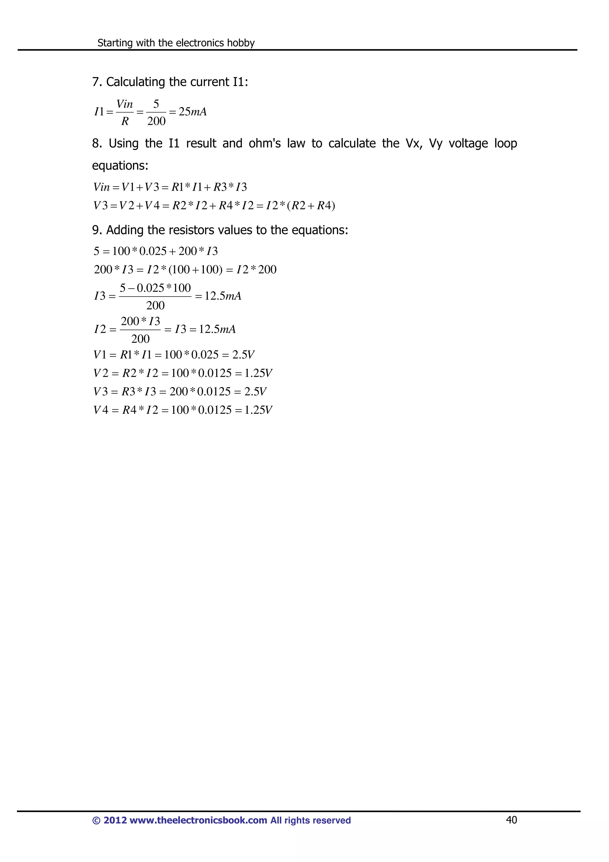 Starting with the electronics hobby

7. Calculating the current I1:
I1 =

Vin
5
=
= 25mA
R
200

8. Using the I1 result and ohm's law to calculate the Vx, Vy voltage loop
equations:
Vin = V 1 + V 3 = R1* I1 + R3 * I 3
V 3 = V 2 + V 4 = R 2 * I 2 + R 4 * I 2 = I 2 * ( R 2 + R 4)

9. Adding the resistors values to the equations:
5 = 100 * 0.025 + 200 * I 3
200 * I 3 = I 2 * (100 + 100) = I 2 * 200
5 − 0.025 * 100
= 12.5mA
200
200 * I 3
I2 =
= I 3 = 12.5mA
200
V 1 = R1 * I1 = 100 * 0.025 = 2.5V
I3 =

V 2 = R 2 * I 2 = 100 * 0.0125 = 1.25V
V 3 = R3 * I 3 = 200 * 0.0125 = 2.5V
V 4 = R 4 * I 2 = 100 * 0.0125 = 1.25V

© 2012 www.theelectronicsbook.com All rights reserved

40

 