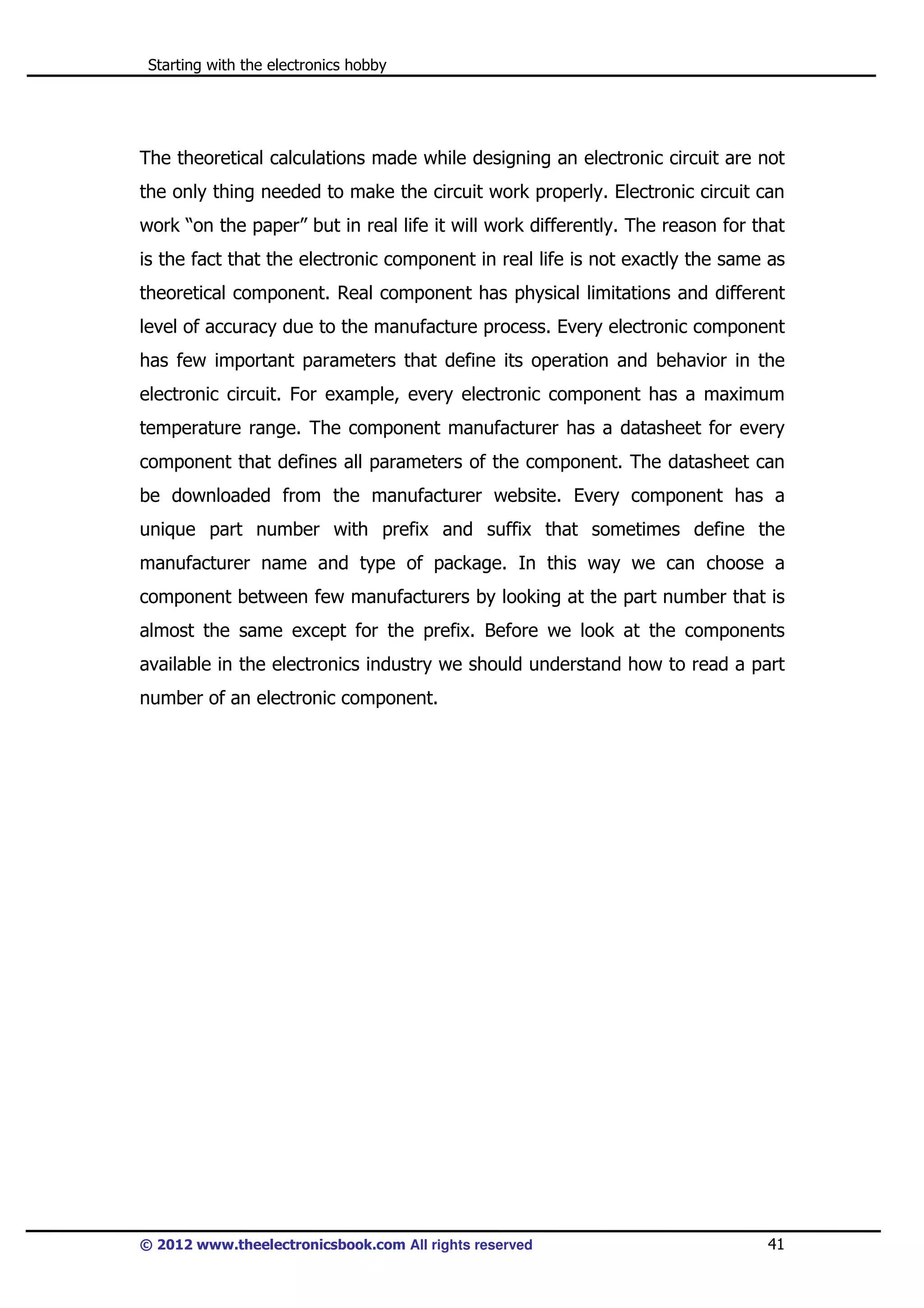 Starting with the electronics hobby

The theoretical calculations made while designing an electronic circuit are not
the only thing needed to make the circuit work properly. Electronic circuit can
work “on the paper” but in real life it will work differently. The reason for that
is the fact that the electronic component in real life is not exactly the same as
theoretical component. Real component has physical limitations and different
level of accuracy due to the manufacture process. Every electronic component
has few important parameters that define its operation and behavior in the
electronic circuit. For example, every electronic component has a maximum
temperature range. The component manufacturer has a datasheet for every
component that defines all parameters of the component. The datasheet can
be downloaded from the manufacturer website. Every component has a
unique part number with prefix and suffix that sometimes define the
manufacturer name and type of package. In this way we can choose a
component between few manufacturers by looking at the part number that is
almost the same except for the prefix. Before we look at the components
available in the electronics industry we should understand how to read a part
number of an electronic component.

© 2012 www.theelectronicsbook.com All rights reserved

41

 
