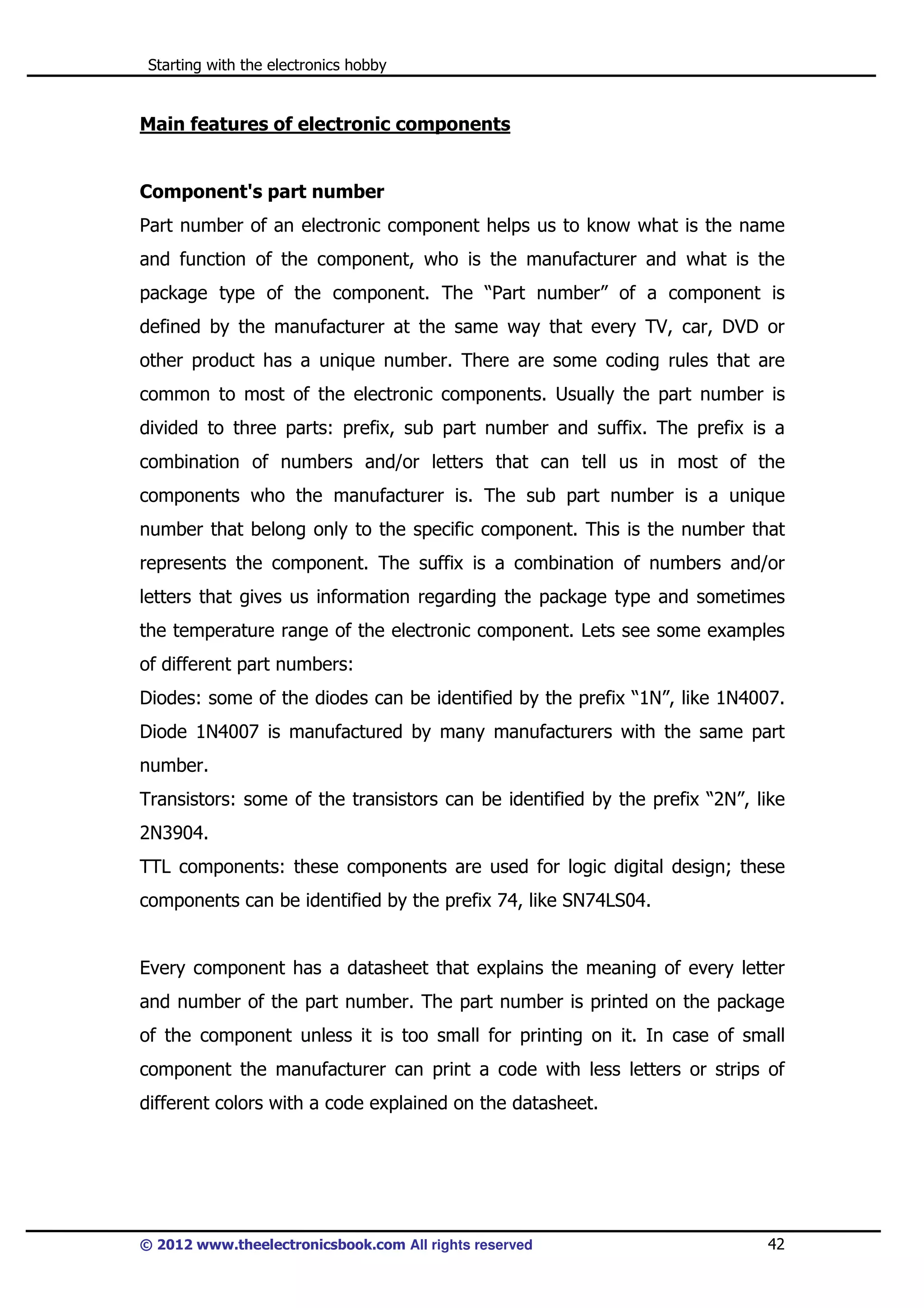 Starting with the electronics hobby

Main features of electronic components

Component's part number
Part number of an electronic component helps us to know what is the name
and function of the component, who is the manufacturer and what is the
package type of the component. The “Part number” of a component is
defined by the manufacturer at the same way that every TV, car, DVD or
other product has a unique number. There are some coding rules that are
common to most of the electronic components. Usually the part number is
divided to three parts: prefix, sub part number and suffix. The prefix is a
combination of numbers and/or letters that can tell us in most of the
components who the manufacturer is. The sub part number is a unique
number that belong only to the specific component. This is the number that
represents the component. The suffix is a combination of numbers and/or
letters that gives us information regarding the package type and sometimes
the temperature range of the electronic component. Lets see some examples
of different part numbers:
Diodes: some of the diodes can be identified by the prefix “1N”, like 1N4007.
Diode 1N4007 is manufactured by many manufacturers with the same part
number.
Transistors: some of the transistors can be identified by the prefix “2N”, like
2N3904.
TTL components: these components are used for logic digital design; these
components can be identified by the prefix 74, like SN74LS04.

Every component has a datasheet that explains the meaning of every letter
and number of the part number. The part number is printed on the package
of the component unless it is too small for printing on it. In case of small
component the manufacturer can print a code with less letters or strips of
different colors with a code explained on the datasheet.

© 2012 www.theelectronicsbook.com All rights reserved

42

 