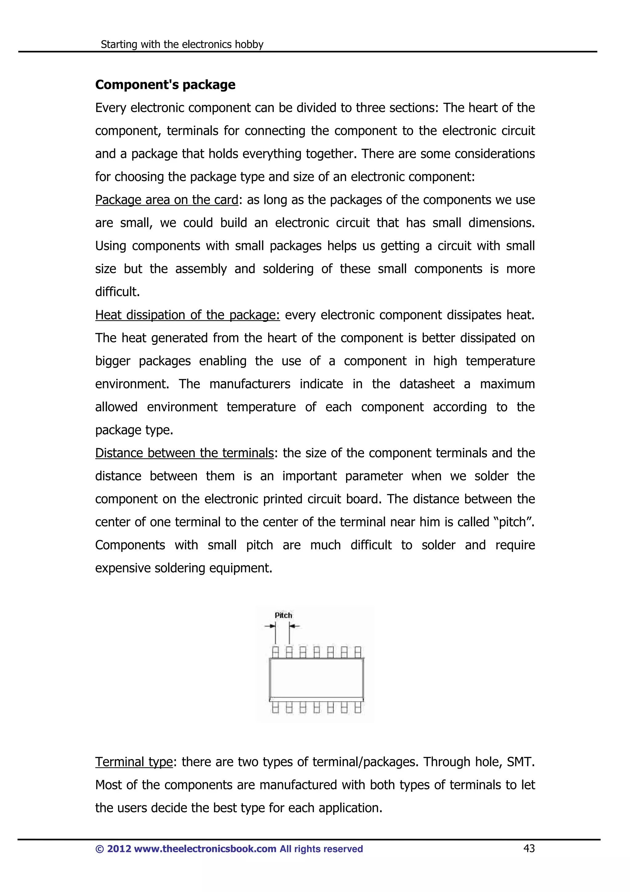 Starting with the electronics hobby

Component's package
Every electronic component can be divided to three sections: The heart of the
component, terminals for connecting the component to the electronic circuit
and a package that holds everything together. There are some considerations
for choosing the package type and size of an electronic component:
Package area on the card: as long as the packages of the components we use
are small, we could build an electronic circuit that has small dimensions.
Using components with small packages helps us getting a circuit with small
size but the assembly and soldering of these small components is more
difficult.
Heat dissipation of the package: every electronic component dissipates heat.
The heat generated from the heart of the component is better dissipated on
bigger packages enabling the use of a component in high temperature
environment. The manufacturers indicate in the datasheet a maximum
allowed environment temperature of each component according to the
package type.
Distance between the terminals: the size of the component terminals and the
distance between them is an important parameter when we solder the
component on the electronic printed circuit board. The distance between the
center of one terminal to the center of the terminal near him is called “pitch”.
Components with small pitch are much difficult to solder and require
expensive soldering equipment.

Terminal type: there are two types of terminal/packages. Through hole, SMT.
Most of the components are manufactured with both types of terminals to let
the users decide the best type for each application.
© 2012 www.theelectronicsbook.com All rights reserved

43

 