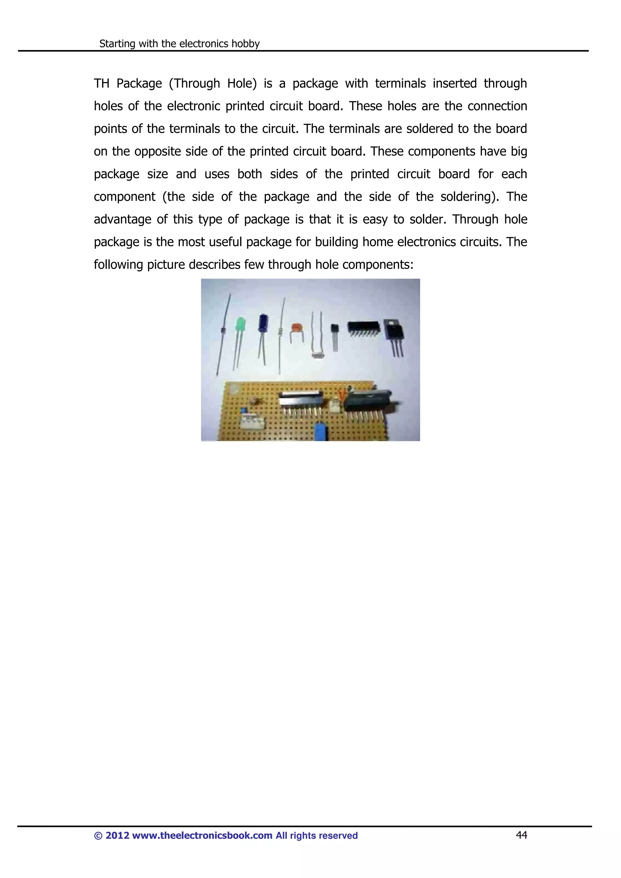 Starting with the electronics hobby

TH Package (Through Hole) is a package with terminals inserted through
holes of the electronic printed circuit board. These holes are the connection
points of the terminals to the circuit. The terminals are soldered to the board
on the opposite side of the printed circuit board. These components have big
package size and uses both sides of the printed circuit board for each
component (the side of the package and the side of the soldering). The
advantage of this type of package is that it is easy to solder. Through hole
package is the most useful package for building home electronics circuits. The
following picture describes few through hole components:

© 2012 www.theelectronicsbook.com All rights reserved

44

 