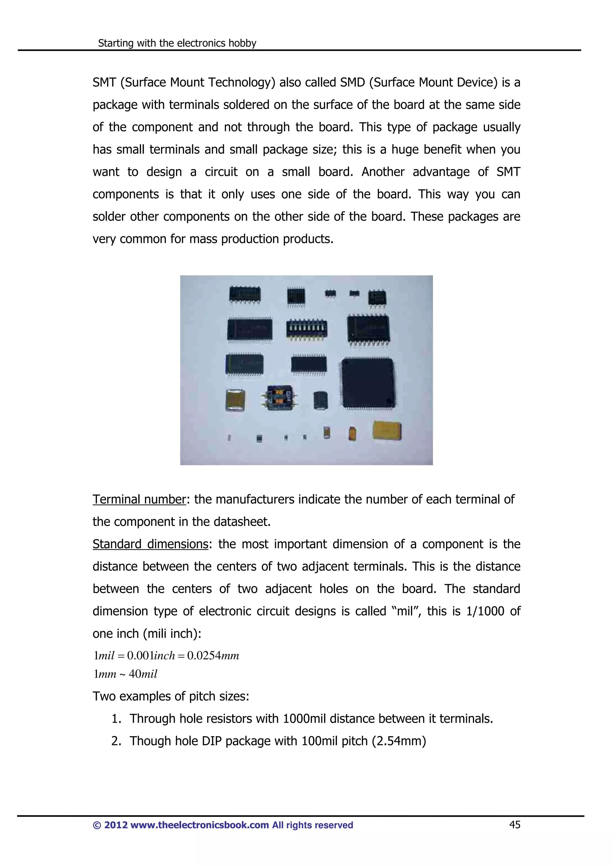 Starting with the electronics hobby

SMT (Surface Mount Technology) also called SMD (Surface Mount Device) is a
package with terminals soldered on the surface of the board at the same side
of the component and not through the board. This type of package usually
has small terminals and small package size; this is a huge benefit when you
want to design a circuit on a small board. Another advantage of SMT
components is that it only uses one side of the board. This way you can
solder other components on the other side of the board. These packages are
very common for mass production products.

Terminal number: the manufacturers indicate the number of each terminal of
the component in the datasheet.
Standard dimensions: the most important dimension of a component is the
distance between the centers of two adjacent terminals. This is the distance
between the centers of two adjacent holes on the board. The standard
dimension type of electronic circuit designs is called “mil”, this is 1/1000 of
one inch (mili inch):
1mil = 0.001inch = 0.0254mm
1mm ~ 40mil

Two examples of pitch sizes:
1. Through hole resistors with 1000mil distance between it terminals.
2. Though hole DIP package with 100mil pitch (2.54mm)

© 2012 www.theelectronicsbook.com All rights reserved

45

 