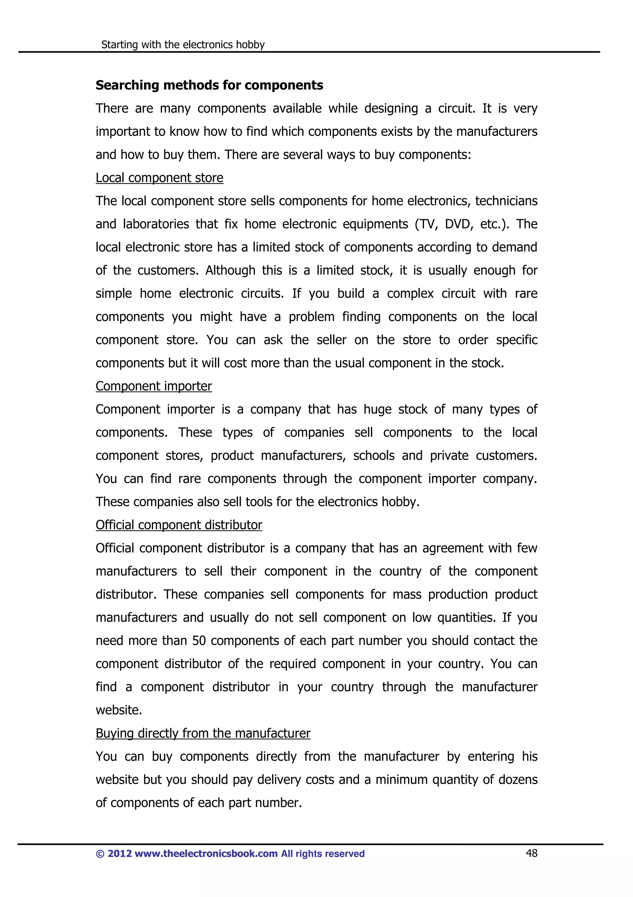 Starting with the electronics hobby

Searching methods for components
There are many components available while designing a circuit. It is very
important to know how to find which components exists by the manufacturers
and how to buy them. There are several ways to buy components:
Local component store
The local component store sells components for home electronics, technicians
and laboratories that fix home electronic equipments (TV, DVD, etc.). The
local electronic store has a limited stock of components according to demand
of the customers. Although this is a limited stock, it is usually enough for
simple home electronic circuits. If you build a complex circuit with rare
components you might have a problem finding components on the local
component store. You can ask the seller on the store to order specific
components but it will cost more than the usual component in the stock.
Component importer
Component importer is a company that has huge stock of many types of
components. These types of companies sell components to the local
component stores, product manufacturers, schools and private customers.
You can find rare components through the component importer company.
These companies also sell tools for the electronics hobby.
Official component distributor
Official component distributor is a company that has an agreement with few
manufacturers to sell their component in the country of the component
distributor. These companies sell components for mass production product
manufacturers and usually do not sell component on low quantities. If you
need more than 50 components of each part number you should contact the
component distributor of the required component in your country. You can
find a component distributor in your country through the manufacturer
website.
Buying directly from the manufacturer
You can buy components directly from the manufacturer by entering his
website but you should pay delivery costs and a minimum quantity of dozens
of components of each part number.

© 2012 www.theelectronicsbook.com All rights reserved

48

 