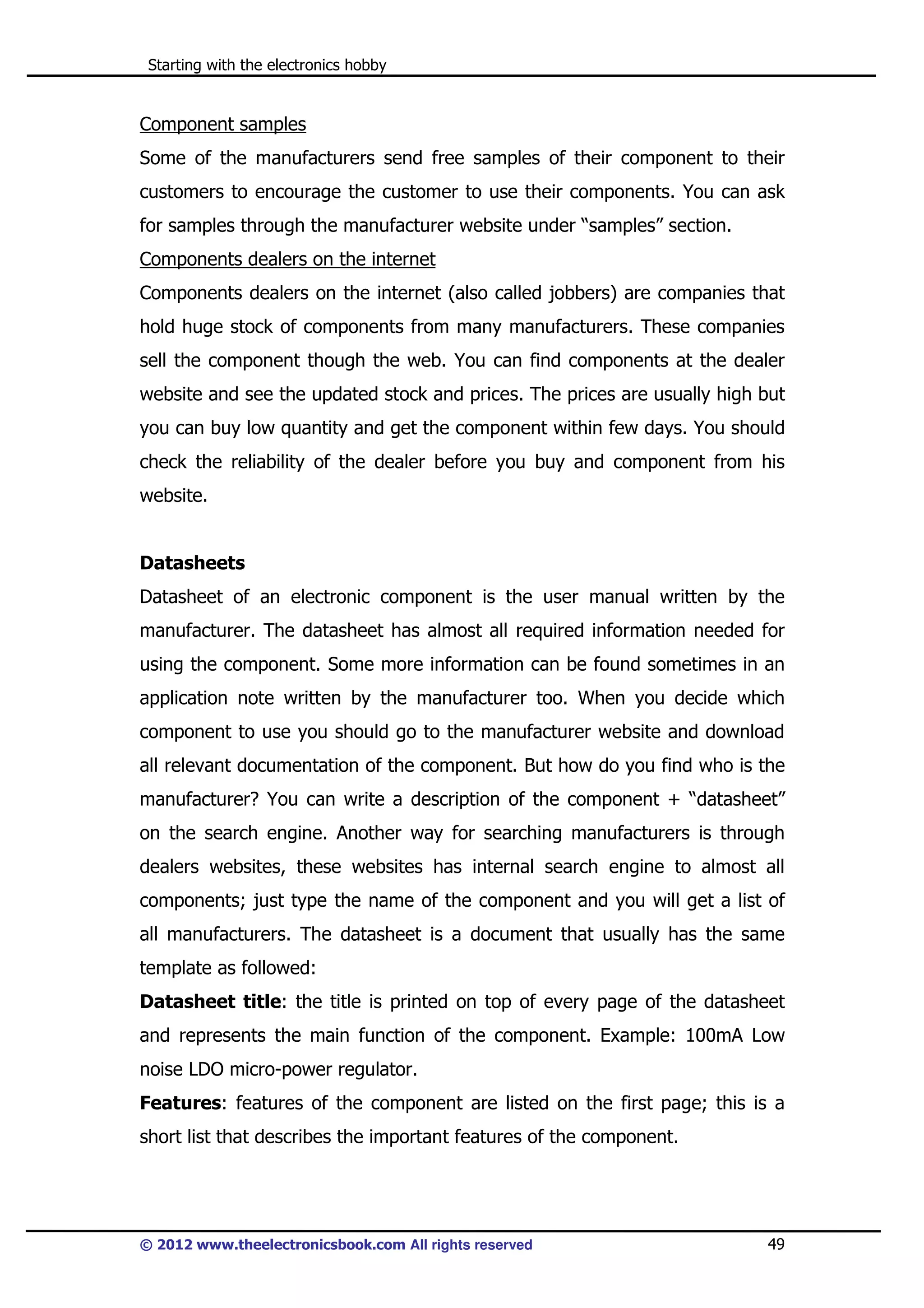 Starting with the electronics hobby

Component samples
Some of the manufacturers send free samples of their component to their
customers to encourage the customer to use their components. You can ask
for samples through the manufacturer website under “samples” section.
Components dealers on the internet
Components dealers on the internet (also called jobbers) are companies that
hold huge stock of components from many manufacturers. These companies
sell the component though the web. You can find components at the dealer
website and see the updated stock and prices. The prices are usually high but
you can buy low quantity and get the component within few days. You should
check the reliability of the dealer before you buy and component from his
website.

Datasheets
Datasheet of an electronic component is the user manual written by the
manufacturer. The datasheet has almost all required information needed for
using the component. Some more information can be found sometimes in an
application note written by the manufacturer too. When you decide which
component to use you should go to the manufacturer website and download
all relevant documentation of the component. But how do you find who is the
manufacturer? You can write a description of the component + “datasheet”
on the search engine. Another way for searching manufacturers is through
dealers websites, these websites has internal search engine to almost all
components; just type the name of the component and you will get a list of
all manufacturers. The datasheet is a document that usually has the same
template as followed:
Datasheet title: the title is printed on top of every page of the datasheet
and represents the main function of the component. Example: 100mA Low
noise LDO micro-power regulator.
Features: features of the component are listed on the first page; this is a
short list that describes the important features of the component.

© 2012 www.theelectronicsbook.com All rights reserved

49

 