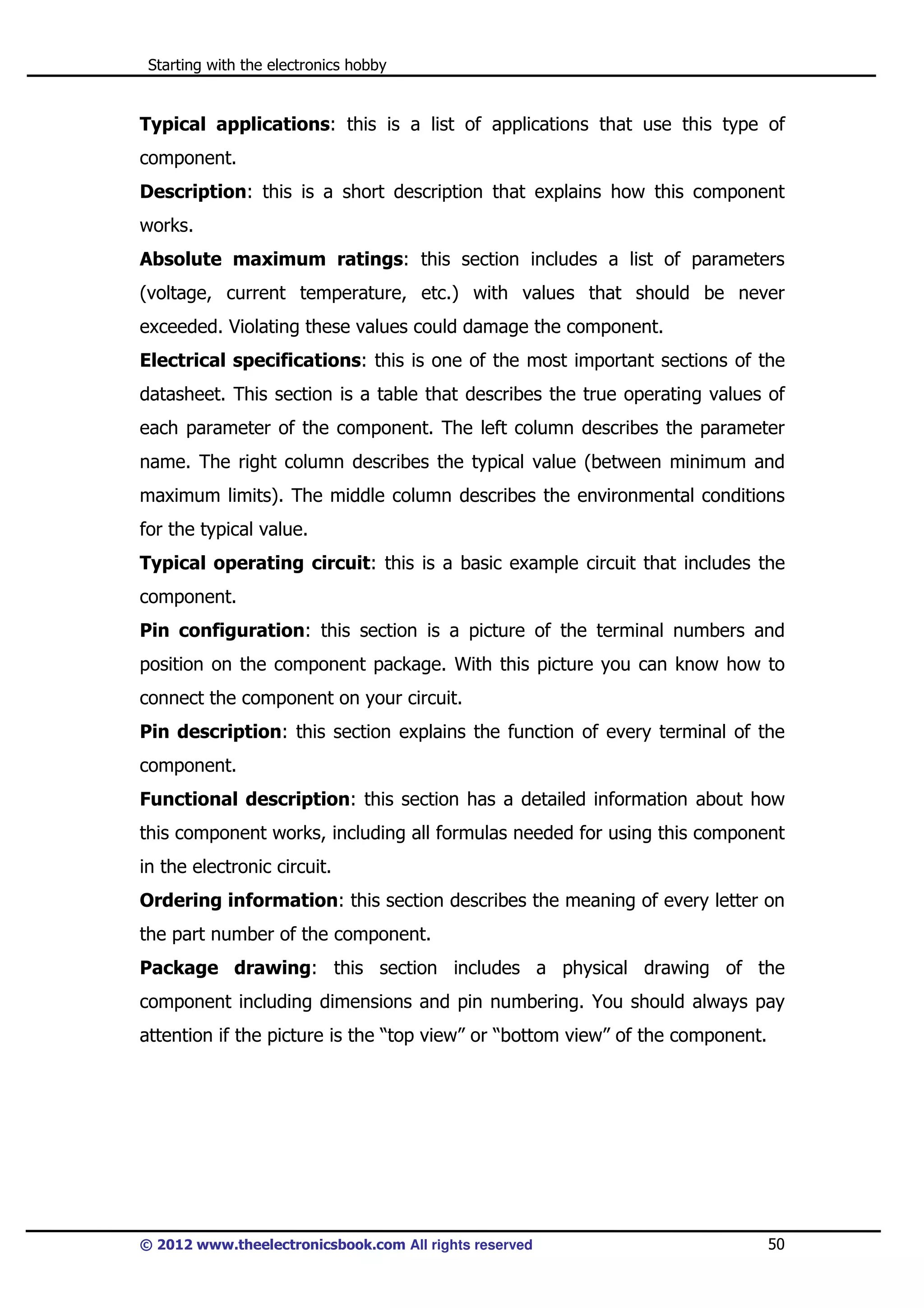 Starting with the electronics hobby

Typical applications: this is a list of applications that use this type of
component.
Description: this is a short description that explains how this component
works.
Absolute maximum ratings: this section includes a list of parameters
(voltage, current temperature, etc.) with values that should be never
exceeded. Violating these values could damage the component.
Electrical specifications: this is one of the most important sections of the
datasheet. This section is a table that describes the true operating values of
each parameter of the component. The left column describes the parameter
name. The right column describes the typical value (between minimum and
maximum limits). The middle column describes the environmental conditions
for the typical value.
Typical operating circuit: this is a basic example circuit that includes the
component.
Pin configuration: this section is a picture of the terminal numbers and
position on the component package. With this picture you can know how to
connect the component on your circuit.
Pin description: this section explains the function of every terminal of the
component.
Functional description: this section has a detailed information about how
this component works, including all formulas needed for using this component
in the electronic circuit.
Ordering information: this section describes the meaning of every letter on
the part number of the component.
Package drawing: this section includes a physical drawing of the
component including dimensions and pin numbering. You should always pay
attention if the picture is the “top view” or “bottom view” of the component.

© 2012 www.theelectronicsbook.com All rights reserved

50

 