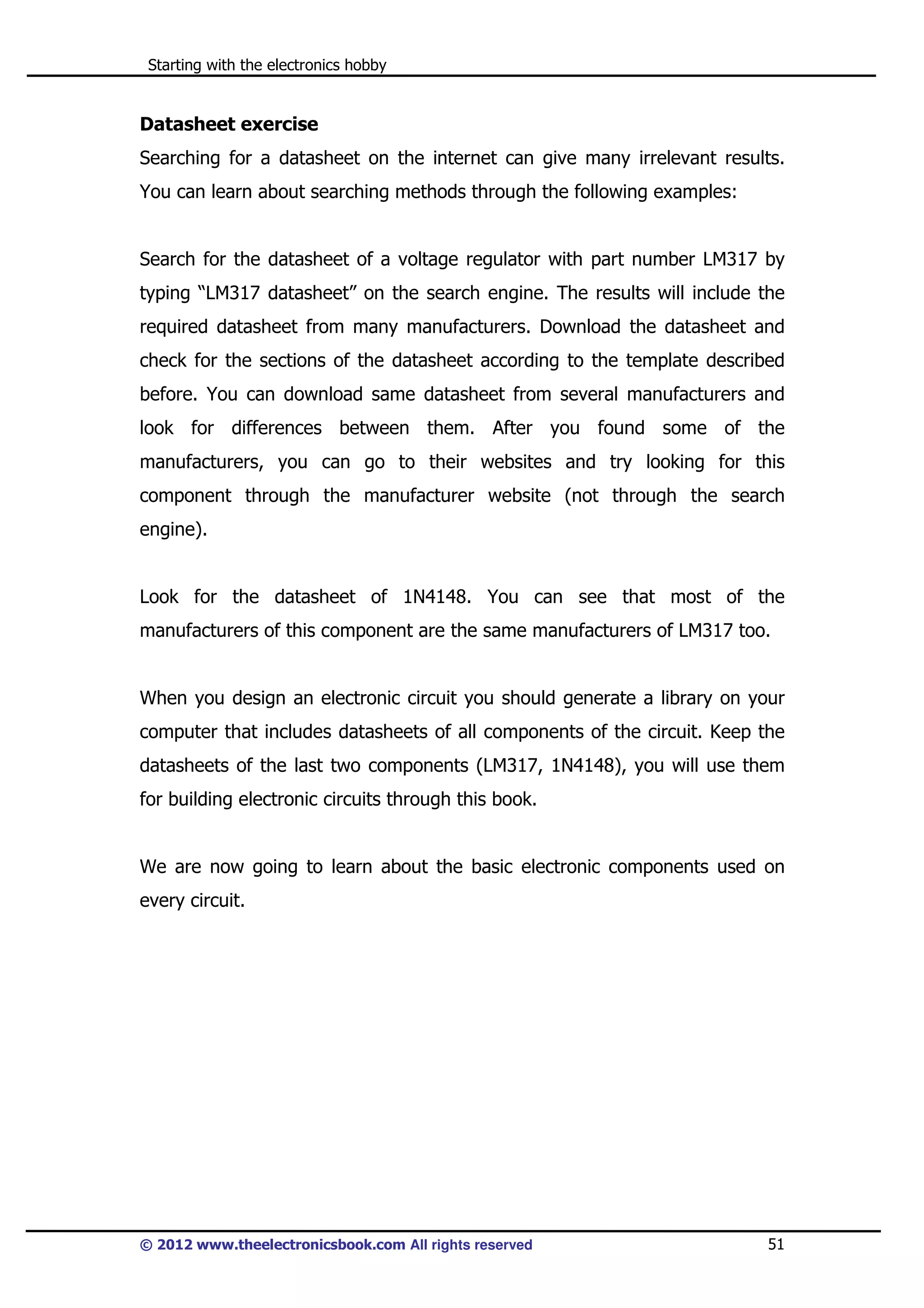 Starting with the electronics hobby

Datasheet exercise
Searching for a datasheet on the internet can give many irrelevant results.
You can learn about searching methods through the following examples:

Search for the datasheet of a voltage regulator with part number LM317 by
typing “LM317 datasheet” on the search engine. The results will include the
required datasheet from many manufacturers. Download the datasheet and
check for the sections of the datasheet according to the template described
before. You can download same datasheet from several manufacturers and
look for differences between them. After you found some of the
manufacturers, you can go to their websites and try looking for this
component through the manufacturer website (not through the search
engine).

Look for the datasheet of 1N4148. You can see that most of the
manufacturers of this component are the same manufacturers of LM317 too.

When you design an electronic circuit you should generate a library on your
computer that includes datasheets of all components of the circuit. Keep the
datasheets of the last two components (LM317, 1N4148), you will use them
for building electronic circuits through this book.

We are now going to learn about the basic electronic components used on
every circuit.

© 2012 www.theelectronicsbook.com All rights reserved

51

 