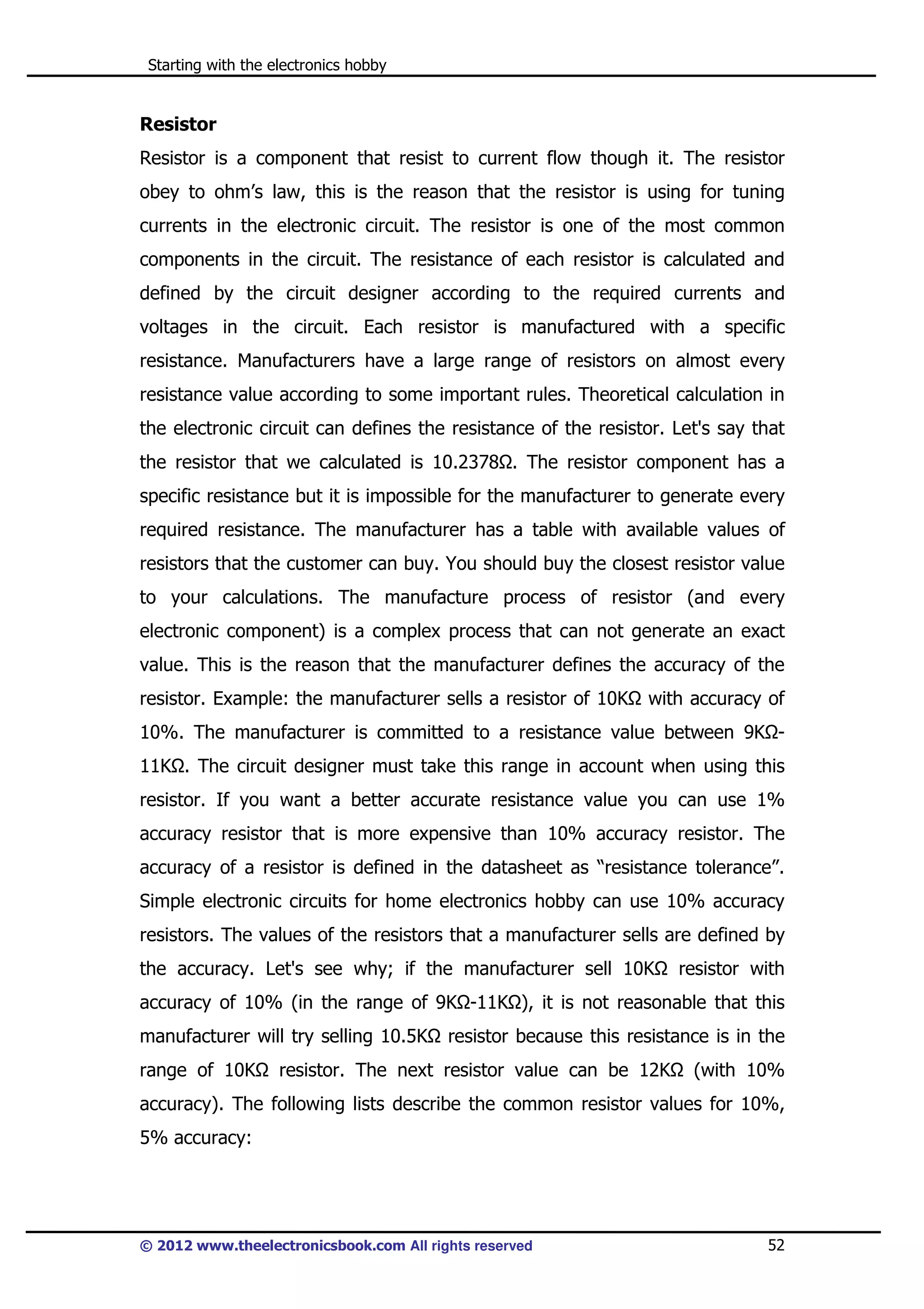 Starting with the electronics hobby

Resistor
Resistor is a component that resist to current flow though it. The resistor
obey to ohm’s law, this is the reason that the resistor is using for tuning
currents in the electronic circuit. The resistor is one of the most common
components in the circuit. The resistance of each resistor is calculated and
defined by the circuit designer according to the required currents and
voltages in the circuit. Each resistor is manufactured with a specific
resistance. Manufacturers have a large range of resistors on almost every
resistance value according to some important rules. Theoretical calculation in
the electronic circuit can defines the resistance of the resistor. Let's say that
the resistor that we calculated is 10.2378 . The resistor component has a
specific resistance but it is impossible for the manufacturer to generate every
required resistance. The manufacturer has a table with available values of
resistors that the customer can buy. You should buy the closest resistor value
to your calculations. The manufacture process of resistor (and every
electronic component) is a complex process that can not generate an exact
value. This is the reason that the manufacturer defines the accuracy of the
resistor. Example: the manufacturer sells a resistor of 10K

with accuracy of

10%. The manufacturer is committed to a resistance value between 9K 11K . The circuit designer must take this range in account when using this
resistor. If you want a better accurate resistance value you can use 1%
accuracy resistor that is more expensive than 10% accuracy resistor. The
accuracy of a resistor is defined in the datasheet as “resistance tolerance”.
Simple electronic circuits for home electronics hobby can use 10% accuracy
resistors. The values of the resistors that a manufacturer sells are defined by
the accuracy. Let's see why; if the manufacturer sell 10K

resistor with

accuracy of 10% (in the range of 9K -11K ), it is not reasonable that this
manufacturer will try selling 10.5K
range of 10K

resistor because this resistance is in the

resistor. The next resistor value can be 12K

(with 10%

accuracy). The following lists describe the common resistor values for 10%,
5% accuracy:

© 2012 www.theelectronicsbook.com All rights reserved

52

 