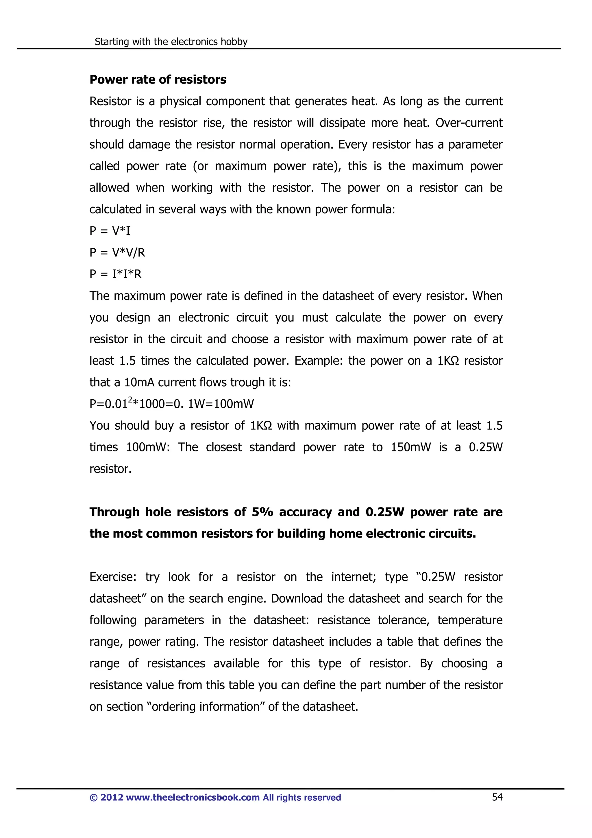 Starting with the electronics hobby

Power rate of resistors
Resistor is a physical component that generates heat. As long as the current
through the resistor rise, the resistor will dissipate more heat. Over-current
should damage the resistor normal operation. Every resistor has a parameter
called power rate (or maximum power rate), this is the maximum power
allowed when working with the resistor. The power on a resistor can be
calculated in several ways with the known power formula:
P = V*I
P = V*V/R
P = I*I*R
The maximum power rate is defined in the datasheet of every resistor. When
you design an electronic circuit you must calculate the power on every
resistor in the circuit and choose a resistor with maximum power rate of at
least 1.5 times the calculated power. Example: the power on a 1K

resistor

that a 10mA current flows trough it is:
P=0.012*1000=0. 1W=100mW
You should buy a resistor of 1K

with maximum power rate of at least 1.5

times 100mW: The closest standard power rate to 150mW is a 0.25W
resistor.

Through hole resistors of 5% accuracy and 0.25W power rate are
the most common resistors for building home electronic circuits.

Exercise: try look for a resistor on the internet; type “0.25W resistor
datasheet” on the search engine. Download the datasheet and search for the
following parameters in the datasheet: resistance tolerance, temperature
range, power rating. The resistor datasheet includes a table that defines the
range of resistances available for this type of resistor. By choosing a
resistance value from this table you can define the part number of the resistor
on section “ordering information” of the datasheet.

© 2012 www.theelectronicsbook.com All rights reserved

54

 