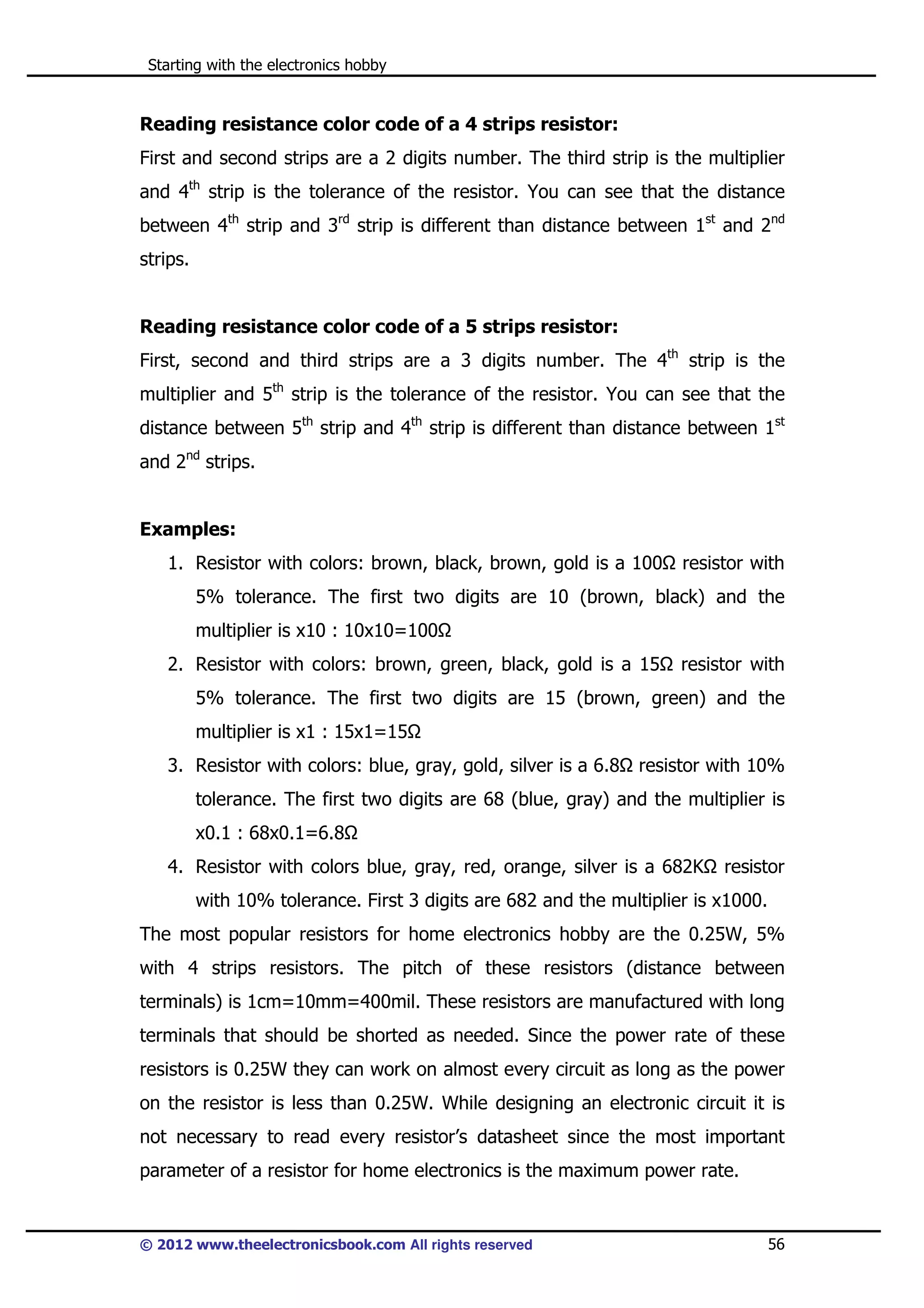 Starting with the electronics hobby

Reading resistance color code of a 4 strips resistor:
First and second strips are a 2 digits number. The third strip is the multiplier
and 4th strip is the tolerance of the resistor. You can see that the distance
between 4th strip and 3rd strip is different than distance between 1st and 2nd
strips.

Reading resistance color code of a 5 strips resistor:
First, second and third strips are a 3 digits number. The 4th strip is the
multiplier and 5th strip is the tolerance of the resistor. You can see that the
distance between 5th strip and 4th strip is different than distance between 1st
and 2nd strips.

Examples:
1. Resistor with colors: brown, black, brown, gold is a 100

resistor with

5% tolerance. The first two digits are 10 (brown, black) and the
multiplier is x10 : 10x10=100
2. Resistor with colors: brown, green, black, gold is a 15

resistor with

5% tolerance. The first two digits are 15 (brown, green) and the
multiplier is x1 : 15x1=15
3. Resistor with colors: blue, gray, gold, silver is a 6.8

resistor with 10%

tolerance. The first two digits are 68 (blue, gray) and the multiplier is
x0.1 : 68x0.1=6.8
4. Resistor with colors blue, gray, red, orange, silver is a 682K

resistor

with 10% tolerance. First 3 digits are 682 and the multiplier is x1000.
The most popular resistors for home electronics hobby are the 0.25W, 5%
with 4 strips resistors. The pitch of these resistors (distance between
terminals) is 1cm=10mm=400mil. These resistors are manufactured with long
terminals that should be shorted as needed. Since the power rate of these
resistors is 0.25W they can work on almost every circuit as long as the power
on the resistor is less than 0.25W. While designing an electronic circuit it is
not necessary to read every resistor’s datasheet since the most important
parameter of a resistor for home electronics is the maximum power rate.

© 2012 www.theelectronicsbook.com All rights reserved

56

 