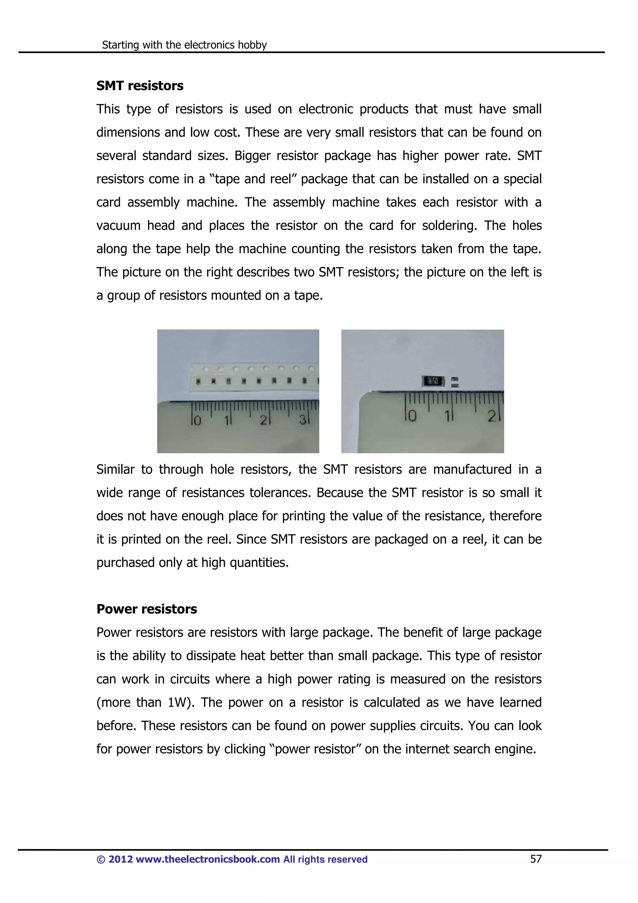 Starting with the electronics hobby

SMT resistors
This type of resistors is used on electronic products that must have small
dimensions and low cost. These are very small resistors that can be found on
several standard sizes. Bigger resistor package has higher power rate. SMT
resistors come in a “tape and reel” package that can be installed on a special
card assembly machine. The assembly machine takes each resistor with a
vacuum head and places the resistor on the card for soldering. The holes
along the tape help the machine counting the resistors taken from the tape.
The picture on the right describes two SMT resistors; the picture on the left is
a group of resistors mounted on a tape.

Similar to through hole resistors, the SMT resistors are manufactured in a
wide range of resistances tolerances. Because the SMT resistor is so small it
does not have enough place for printing the value of the resistance, therefore
it is printed on the reel. Since SMT resistors are packaged on a reel, it can be
purchased only at high quantities.

Power resistors
Power resistors are resistors with large package. The benefit of large package
is the ability to dissipate heat better than small package. This type of resistor
can work in circuits where a high power rating is measured on the resistors
(more than 1W). The power on a resistor is calculated as we have learned
before. These resistors can be found on power supplies circuits. You can look
for power resistors by clicking “power resistor” on the internet search engine.

© 2012 www.theelectronicsbook.com All rights reserved

57

 