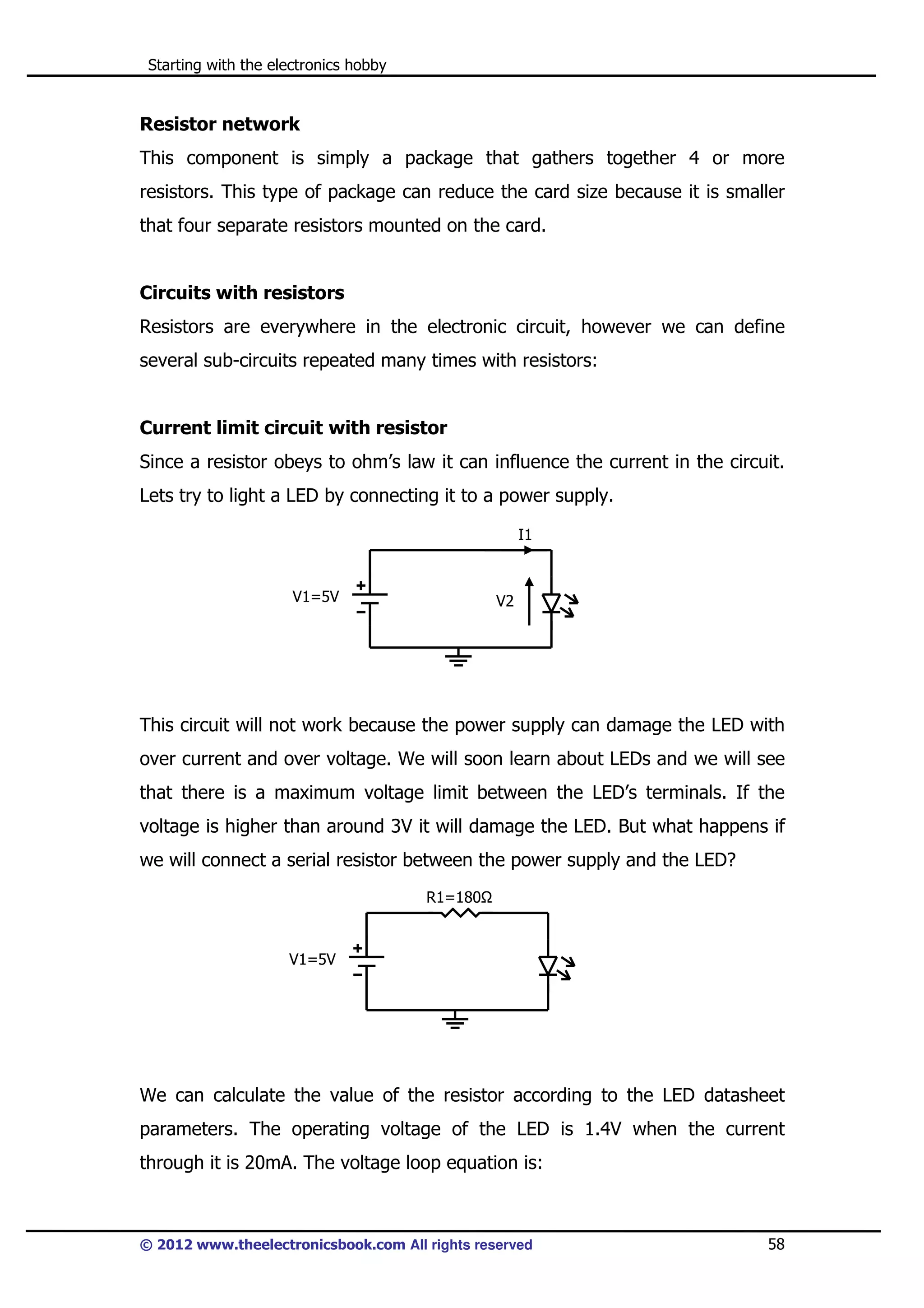 Starting with the electronics hobby

Resistor network
This component is simply a package that gathers together 4 or more
resistors. This type of package can reduce the card size because it is smaller
that four separate resistors mounted on the card.

Circuits with resistors
Resistors are everywhere in the electronic circuit, however we can define
several sub-circuits repeated many times with resistors:

Current limit circuit with resistor
Since a resistor obeys to ohm’s law it can influence the current in the circuit.
Lets try to light a LED by connecting it to a power supply.
I1

V1=5V

V2

This circuit will not work because the power supply can damage the LED with
over current and over voltage. We will soon learn about LEDs and we will see
that there is a maximum voltage limit between the LED’s terminals. If the
voltage is higher than around 3V it will damage the LED. But what happens if
we will connect a serial resistor between the power supply and the LED?
R1=180

V1=5V

We can calculate the value of the resistor according to the LED datasheet
parameters. The operating voltage of the LED is 1.4V when the current
through it is 20mA. The voltage loop equation is:

© 2012 www.theelectronicsbook.com All rights reserved

58

 