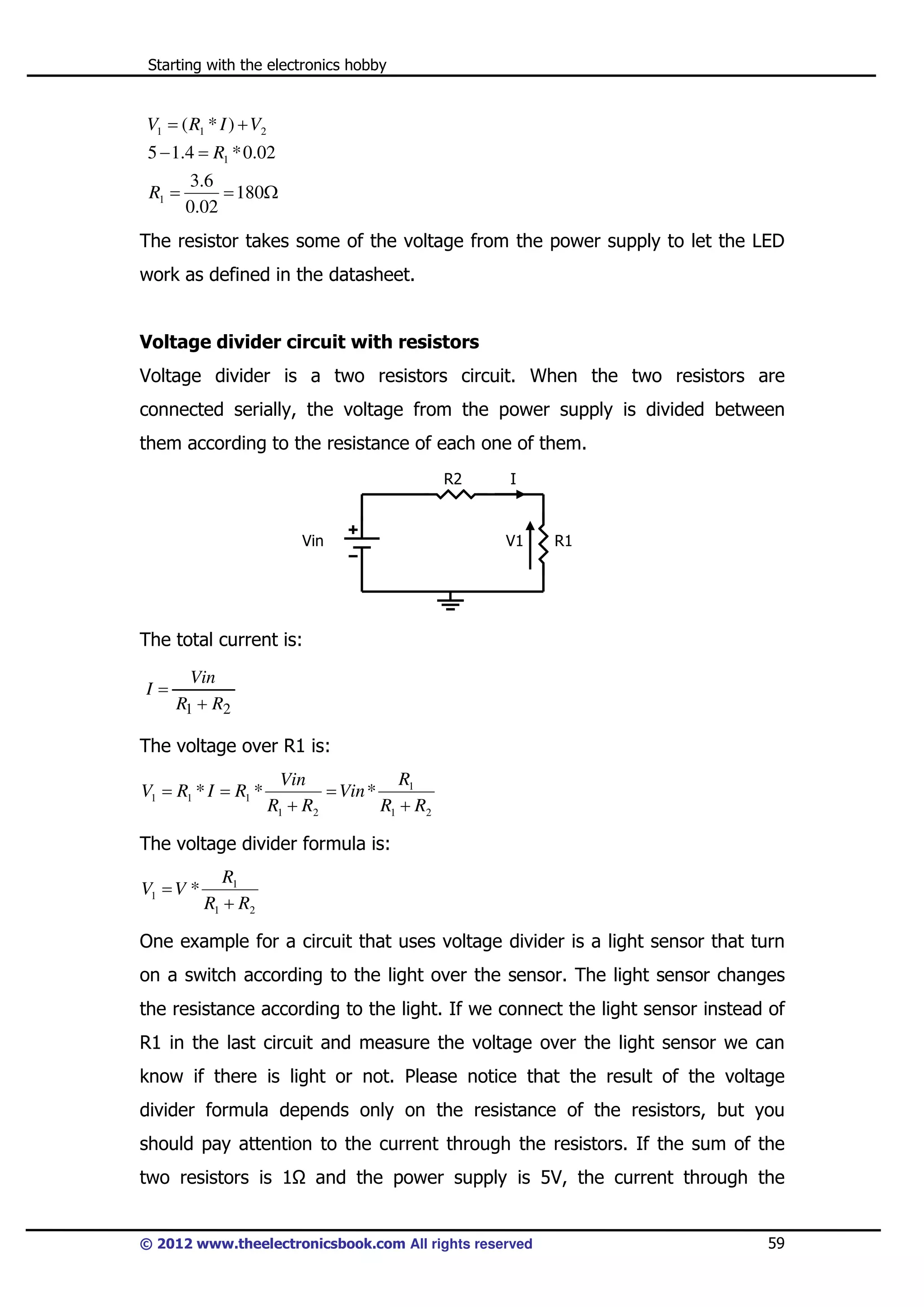 Starting with the electronics hobby

V1 = ( R1 * I ) + V2
5 − 1.4 = R1 * 0.02
R1 =

3 .6
= 180Ω
0.02

The resistor takes some of the voltage from the power supply to let the LED
work as defined in the datasheet.

Voltage divider circuit with resistors
Voltage divider is a two resistors circuit. When the two resistors are
connected serially, the voltage from the power supply is divided between
them according to the resistance of each one of them.
R2

Vin

I

V1

R1

The total current is:
I=

Vin
R1 + R2

The voltage over R1 is:
V1 = R1 * I = R1 *

R1
Vin
= Vin *
R1 + R2
R1 + R2

The voltage divider formula is:
V1 = V *

R1
R1 + R2

One example for a circuit that uses voltage divider is a light sensor that turn
on a switch according to the light over the sensor. The light sensor changes
the resistance according to the light. If we connect the light sensor instead of
R1 in the last circuit and measure the voltage over the light sensor we can
know if there is light or not. Please notice that the result of the voltage
divider formula depends only on the resistance of the resistors, but you
should pay attention to the current through the resistors. If the sum of the
two resistors is 1

and the power supply is 5V, the current through the

© 2012 www.theelectronicsbook.com All rights reserved

59

 