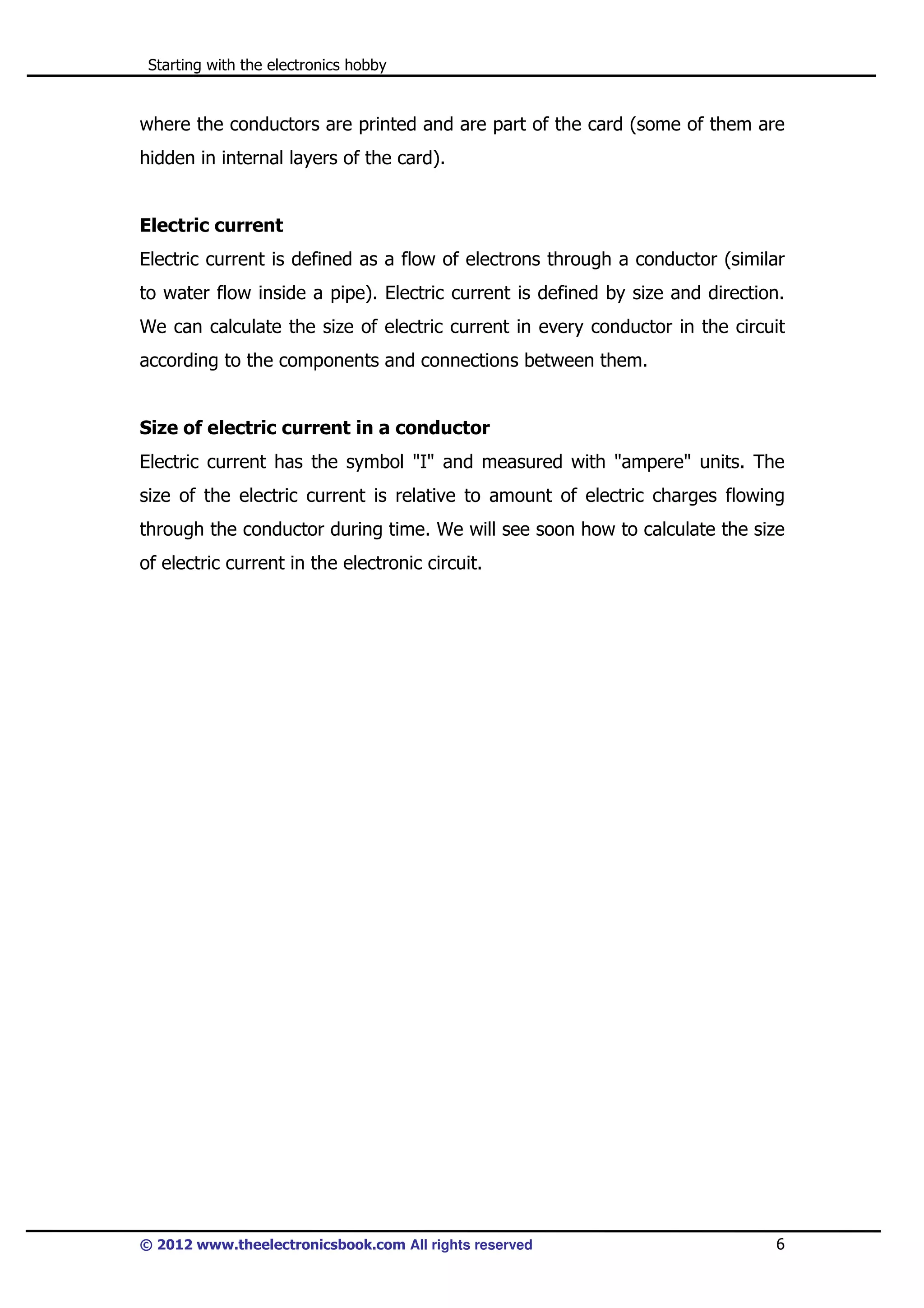 Starting with the electronics hobby

where the conductors are printed and are part of the card (some of them are
hidden in internal layers of the card).

Electric current
Electric current is defined as a flow of electrons through a conductor (similar
to water flow inside a pipe). Electric current is defined by size and direction.
We can calculate the size of electric current in every conductor in the circuit
according to the components and connections between them.

Size of electric current in a conductor
Electric current has the symbol "I" and measured with "ampere" units. The
size of the electric current is relative to amount of electric charges flowing
through the conductor during time. We will see soon how to calculate the size
of electric current in the electronic circuit.

© 2012 www.theelectronicsbook.com All rights reserved

6

 