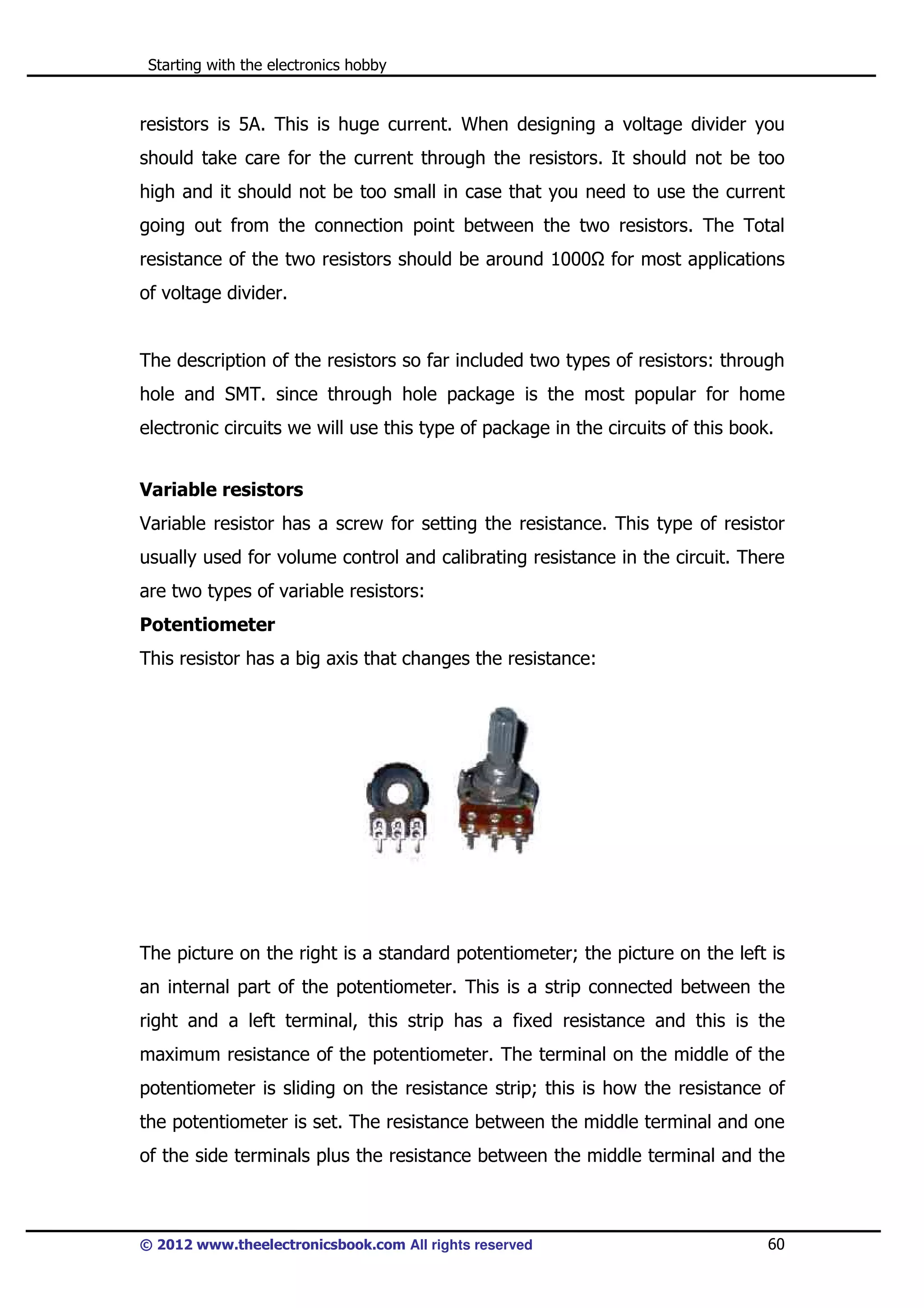 Starting with the electronics hobby

resistors is 5A. This is huge current. When designing a voltage divider you
should take care for the current through the resistors. It should not be too
high and it should not be too small in case that you need to use the current
going out from the connection point between the two resistors. The Total
resistance of the two resistors should be around 1000

for most applications

of voltage divider.

The description of the resistors so far included two types of resistors: through
hole and SMT. since through hole package is the most popular for home
electronic circuits we will use this type of package in the circuits of this book.
Variable resistors
Variable resistor has a screw for setting the resistance. This type of resistor
usually used for volume control and calibrating resistance in the circuit. There
are two types of variable resistors:
Potentiometer
This resistor has a big axis that changes the resistance:

The picture on the right is a standard potentiometer; the picture on the left is
an internal part of the potentiometer. This is a strip connected between the
right and a left terminal, this strip has a fixed resistance and this is the
maximum resistance of the potentiometer. The terminal on the middle of the
potentiometer is sliding on the resistance strip; this is how the resistance of
the potentiometer is set. The resistance between the middle terminal and one
of the side terminals plus the resistance between the middle terminal and the

© 2012 www.theelectronicsbook.com All rights reserved

60

 