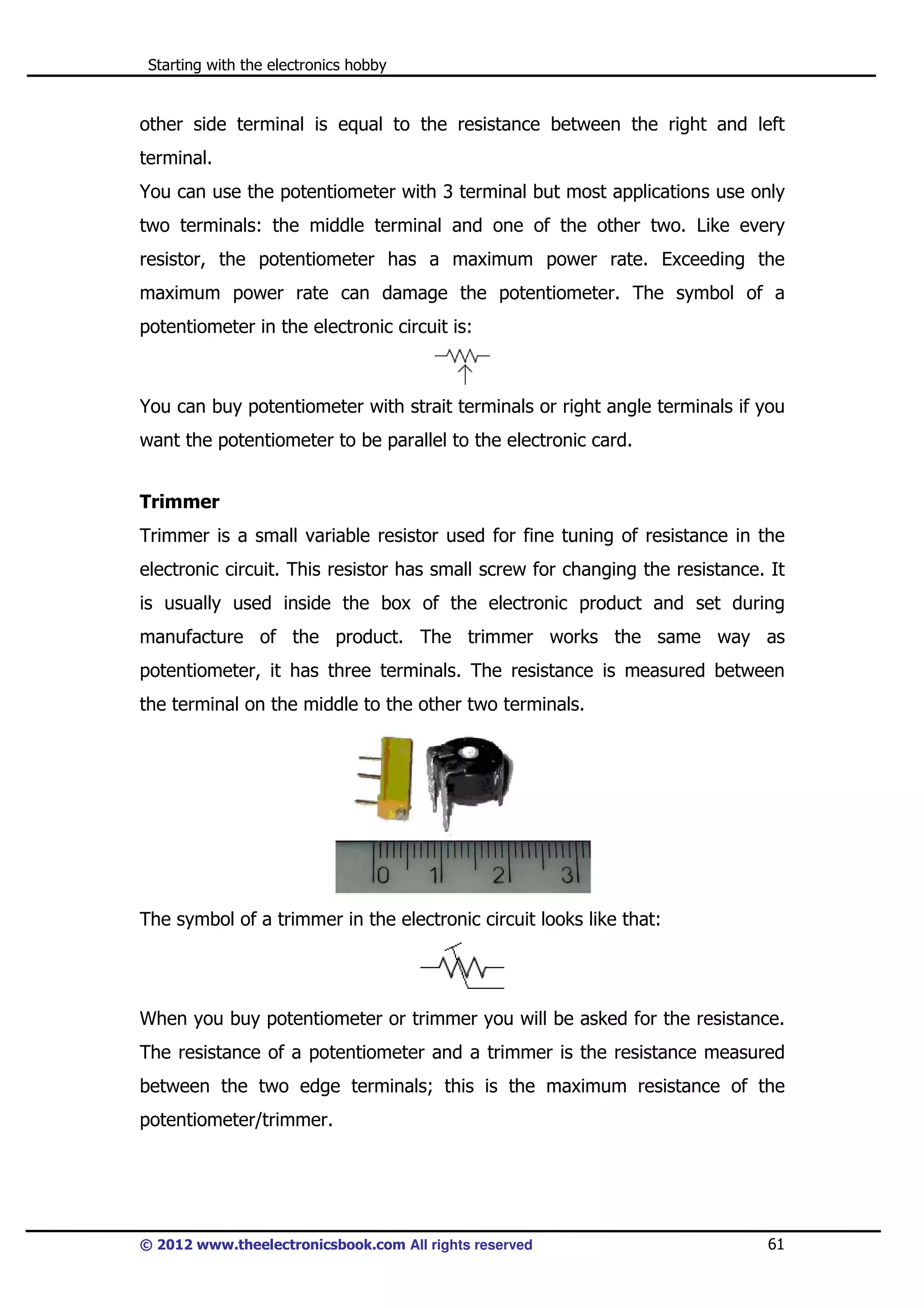 Starting with the electronics hobby

other side terminal is equal to the resistance between the right and left
terminal.
You can use the potentiometer with 3 terminal but most applications use only
two terminals: the middle terminal and one of the other two. Like every
resistor, the potentiometer has a maximum power rate. Exceeding the
maximum power rate can damage the potentiometer. The symbol of a
potentiometer in the electronic circuit is:

You can buy potentiometer with strait terminals or right angle terminals if you
want the potentiometer to be parallel to the electronic card.
Trimmer
Trimmer is a small variable resistor used for fine tuning of resistance in the
electronic circuit. This resistor has small screw for changing the resistance. It
is usually used inside the box of the electronic product and set during
manufacture of the product. The trimmer works the same way as
potentiometer, it has three terminals. The resistance is measured between
the terminal on the middle to the other two terminals.

The symbol of a trimmer in the electronic circuit looks like that:

When you buy potentiometer or trimmer you will be asked for the resistance.
The resistance of a potentiometer and a trimmer is the resistance measured
between the two edge terminals; this is the maximum resistance of the
potentiometer/trimmer.

© 2012 www.theelectronicsbook.com All rights reserved

61

 