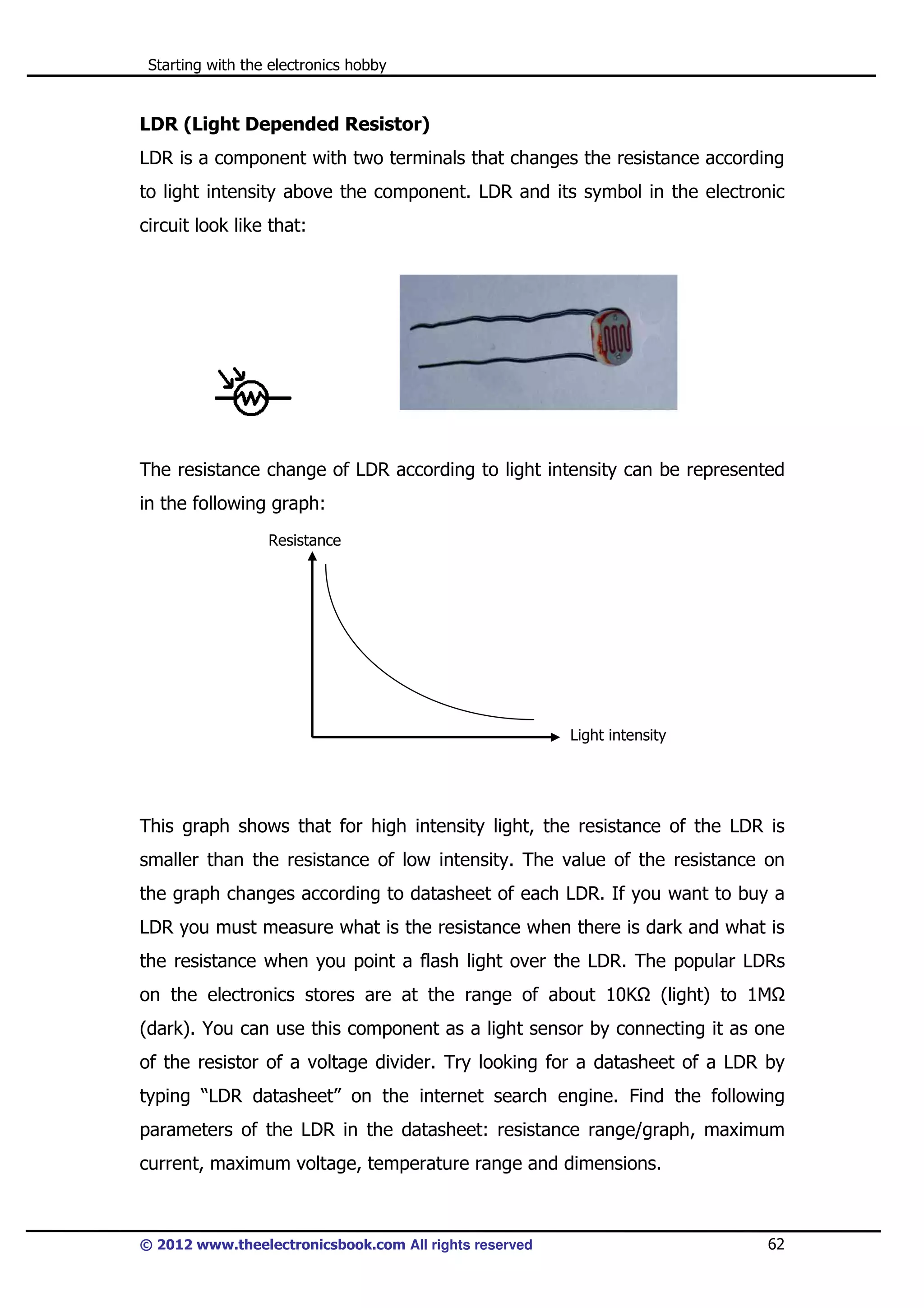 Starting with the electronics hobby

LDR (Light Depended Resistor)
LDR is a component with two terminals that changes the resistance according
to light intensity above the component. LDR and its symbol in the electronic
circuit look like that:

The resistance change of LDR according to light intensity can be represented
in the following graph:
Resistance

Light intensity

This graph shows that for high intensity light, the resistance of the LDR is
smaller than the resistance of low intensity. The value of the resistance on
the graph changes according to datasheet of each LDR. If you want to buy a
LDR you must measure what is the resistance when there is dark and what is
the resistance when you point a flash light over the LDR. The popular LDRs
on the electronics stores are at the range of about 10K

(light) to 1M

(dark). You can use this component as a light sensor by connecting it as one
of the resistor of a voltage divider. Try looking for a datasheet of a LDR by
typing “LDR datasheet” on the internet search engine. Find the following
parameters of the LDR in the datasheet: resistance range/graph, maximum
current, maximum voltage, temperature range and dimensions.

© 2012 www.theelectronicsbook.com All rights reserved

62

 