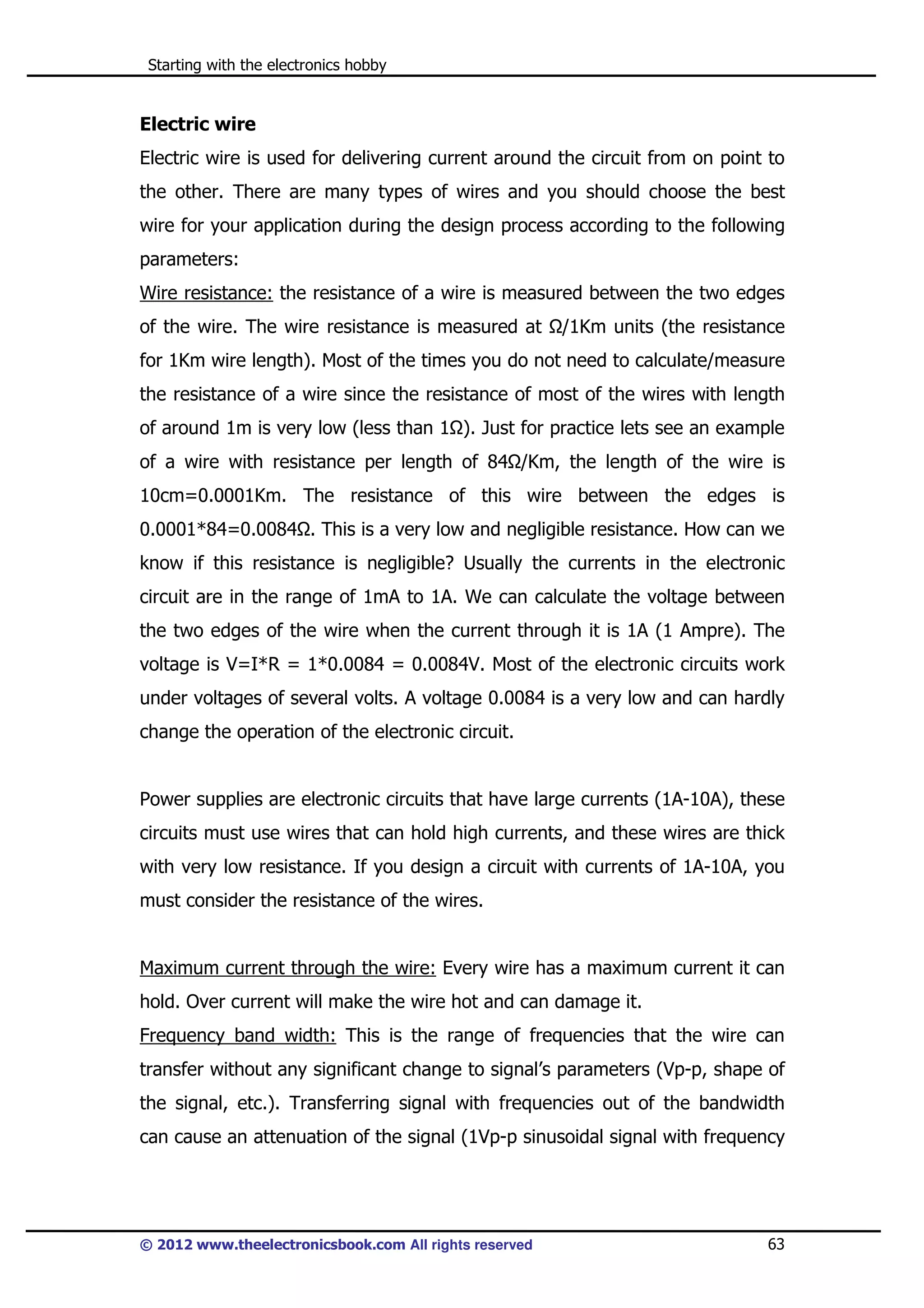 Starting with the electronics hobby

Electric wire
Electric wire is used for delivering current around the circuit from on point to
the other. There are many types of wires and you should choose the best
wire for your application during the design process according to the following
parameters:
Wire resistance: the resistance of a wire is measured between the two edges
of the wire. The wire resistance is measured at

/1Km units (the resistance

for 1Km wire length). Most of the times you do not need to calculate/measure
the resistance of a wire since the resistance of most of the wires with length
of around 1m is very low (less than 1 ). Just for practice lets see an example
of a wire with resistance per length of 84 /Km, the length of the wire is
10cm=0.0001Km. The resistance of this wire between the edges is
0.0001*84=0.0084 . This is a very low and negligible resistance. How can we
know if this resistance is negligible? Usually the currents in the electronic
circuit are in the range of 1mA to 1A. We can calculate the voltage between
the two edges of the wire when the current through it is 1A (1 Ampre). The
voltage is V=I*R = 1*0.0084 = 0.0084V. Most of the electronic circuits work
under voltages of several volts. A voltage 0.0084 is a very low and can hardly
change the operation of the electronic circuit.

Power supplies are electronic circuits that have large currents (1A-10A), these
circuits must use wires that can hold high currents, and these wires are thick
with very low resistance. If you design a circuit with currents of 1A-10A, you
must consider the resistance of the wires.

Maximum current through the wire: Every wire has a maximum current it can
hold. Over current will make the wire hot and can damage it.
Frequency band width: This is the range of frequencies that the wire can
transfer without any significant change to signal’s parameters (Vp-p, shape of
the signal, etc.). Transferring signal with frequencies out of the bandwidth
can cause an attenuation of the signal (1Vp-p sinusoidal signal with frequency

© 2012 www.theelectronicsbook.com All rights reserved

63

 