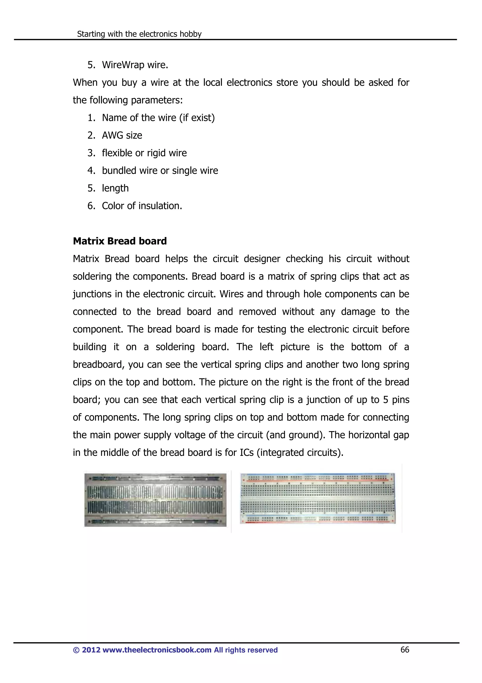 Starting with the electronics hobby

5. WireWrap wire.
When you buy a wire at the local electronics store you should be asked for
the following parameters:
1. Name of the wire (if exist)
2. AWG size
3. flexible or rigid wire
4. bundled wire or single wire
5. length
6. Color of insulation.

Matrix Bread board
Matrix Bread board helps the circuit designer checking his circuit without
soldering the components. Bread board is a matrix of spring clips that act as
junctions in the electronic circuit. Wires and through hole components can be
connected to the bread board and removed without any damage to the
component. The bread board is made for testing the electronic circuit before
building it on a soldering board. The left picture is the bottom of a
breadboard, you can see the vertical spring clips and another two long spring
clips on the top and bottom. The picture on the right is the front of the bread
board; you can see that each vertical spring clip is a junction of up to 5 pins
of components. The long spring clips on top and bottom made for connecting
the main power supply voltage of the circuit (and ground). The horizontal gap
in the middle of the bread board is for ICs (integrated circuits).

© 2012 www.theelectronicsbook.com All rights reserved

66

 