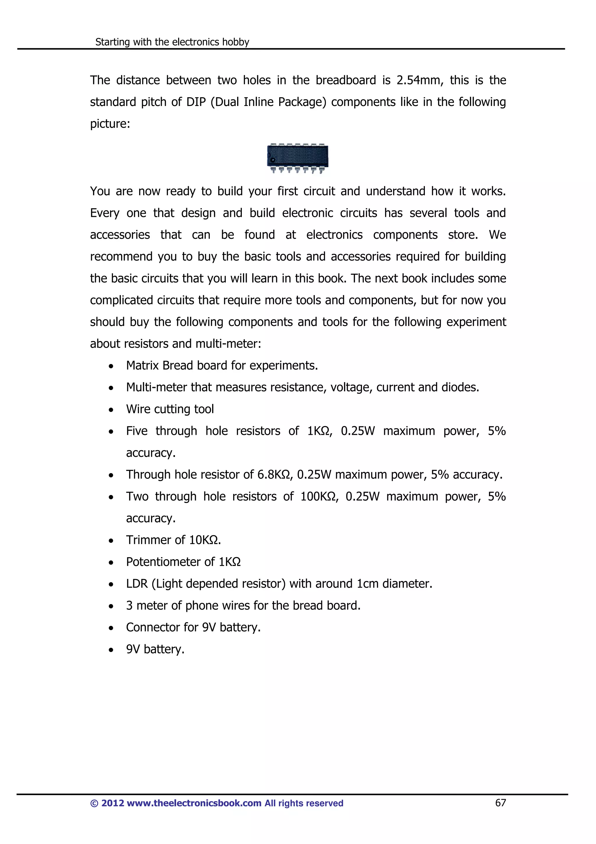Starting with the electronics hobby

The distance between two holes in the breadboard is 2.54mm, this is the
standard pitch of DIP (Dual Inline Package) components like in the following
picture:

You are now ready to build your first circuit and understand how it works.
Every one that design and build electronic circuits has several tools and
accessories that can be found at electronics components store. We
recommend you to buy the basic tools and accessories required for building
the basic circuits that you will learn in this book. The next book includes some
complicated circuits that require more tools and components, but for now you
should buy the following components and tools for the following experiment
about resistors and multi-meter:
•

Matrix Bread board for experiments.

•

Multi-meter that measures resistance, voltage, current and diodes.

•

Wire cutting tool

•

Five through hole resistors of 1K , 0.25W maximum power, 5%
accuracy.

•

Through hole resistor of 6.8K , 0.25W maximum power, 5% accuracy.

•

Two through hole resistors of 100K , 0.25W maximum power, 5%
accuracy.

•

Trimmer of 10K .

•

Potentiometer of 1K

•

LDR (Light depended resistor) with around 1cm diameter.

•

3 meter of phone wires for the bread board.

•

Connector for 9V battery.

•

9V battery.

© 2012 www.theelectronicsbook.com All rights reserved

67

 