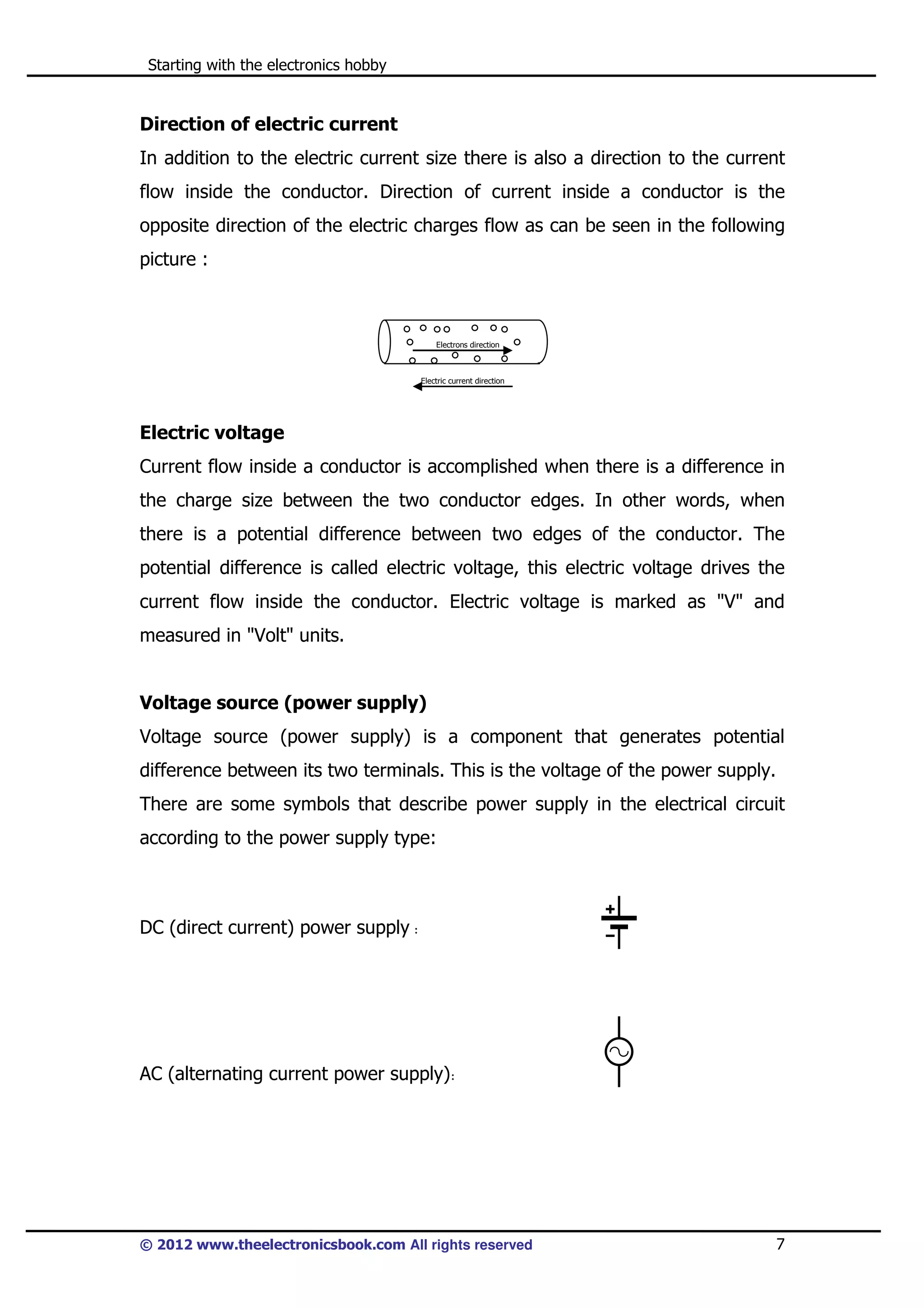 Starting with the electronics hobby

Direction of electric current
In addition to the electric current size there is also a direction to the current
flow inside the conductor. Direction of current inside a conductor is the
opposite direction of the electric charges flow as can be seen in the following
picture :

Electrons direction

Electric current direction

Electric voltage
Current flow inside a conductor is accomplished when there is a difference in
the charge size between the two conductor edges. In other words, when
there is a potential difference between two edges of the conductor. The
potential difference is called electric voltage, this electric voltage drives the
current flow inside the conductor. Electric voltage is marked as "V" and
measured in "Volt" units.

Voltage source (power supply)
Voltage source (power supply) is a component that generates potential
difference between its two terminals. This is the voltage of the power supply.
There are some symbols that describe power supply in the electrical circuit
according to the power supply type:

DC (direct current) power supply :

AC (alternating current power supply):

© 2012 www.theelectronicsbook.com All rights reserved

7

 