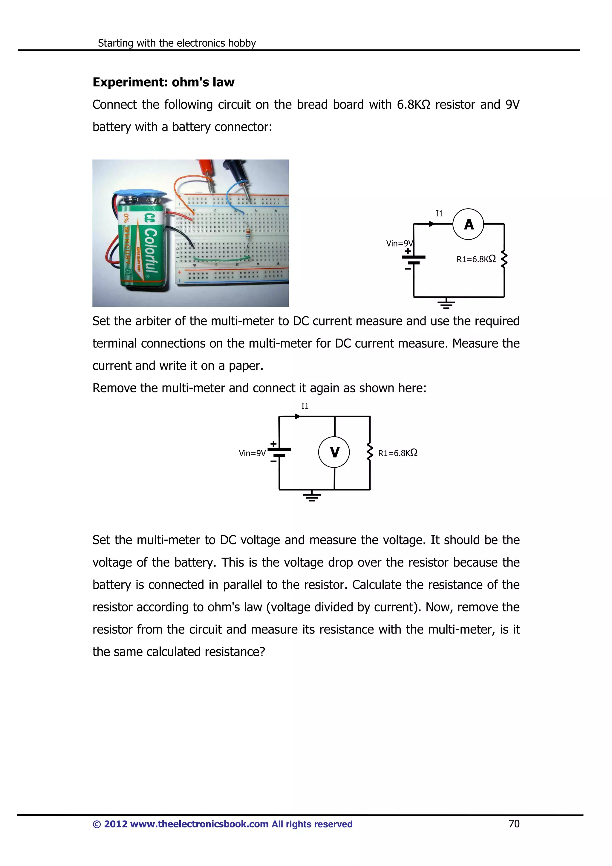 Starting with the electronics hobby

Experiment: ohm's law
Connect the following circuit on the bread board with 6.8K

resistor and 9V

battery with a battery connector:

I1

A
Vin=9V
R1=6.8K

Set the arbiter of the multi-meter to DC current measure and use the required
terminal connections on the multi-meter for DC current measure. Measure the
current and write it on a paper.
Remove the multi-meter and connect it again as shown here:
I1

Vin=9V

V

R1=6.8K

Set the multi-meter to DC voltage and measure the voltage. It should be the
voltage of the battery. This is the voltage drop over the resistor because the
battery is connected in parallel to the resistor. Calculate the resistance of the
resistor according to ohm's law (voltage divided by current). Now, remove the
resistor from the circuit and measure its resistance with the multi-meter, is it
the same calculated resistance?

© 2012 www.theelectronicsbook.com All rights reserved

70

 