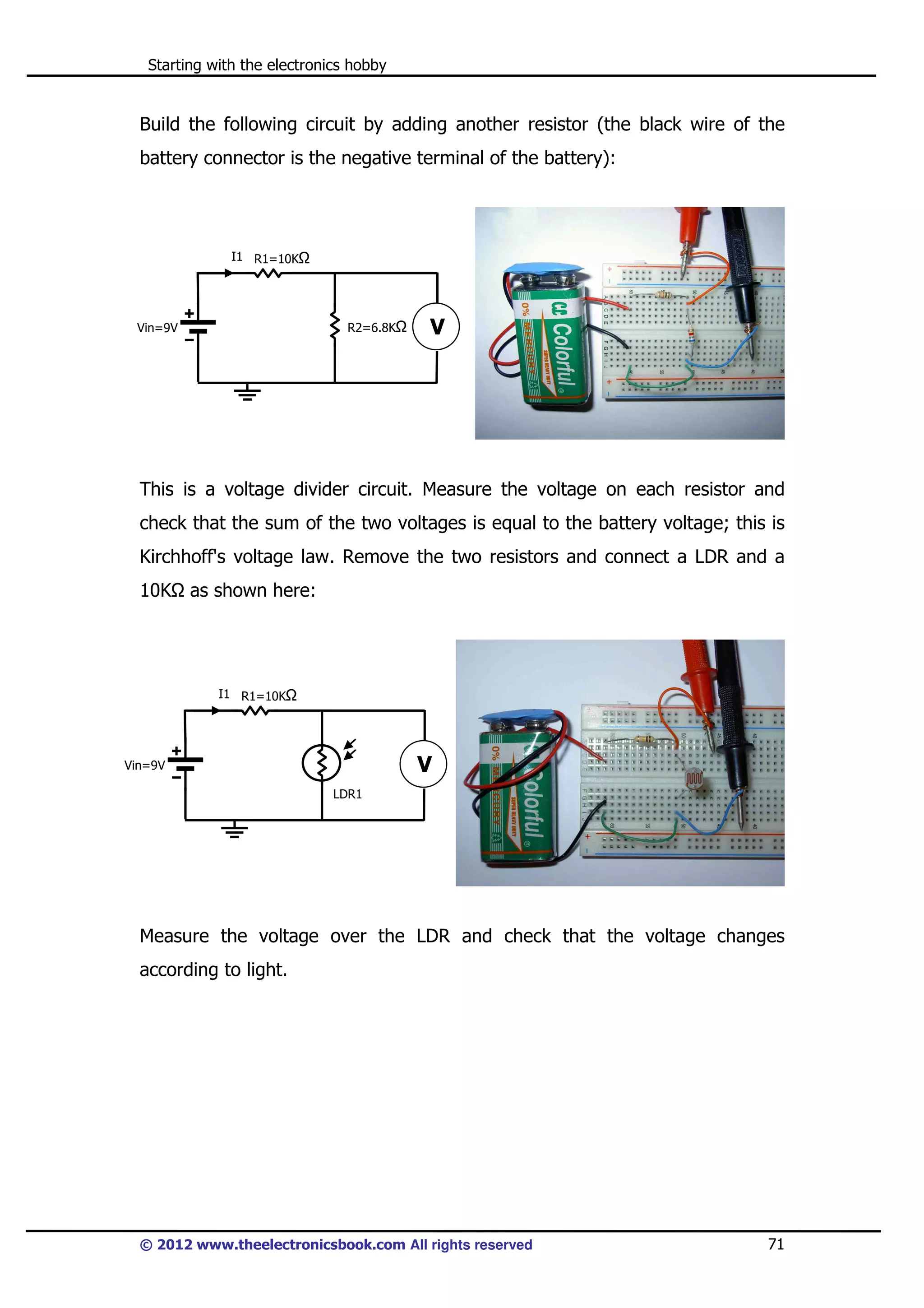 Starting with the electronics hobby

Build the following circuit by adding another resistor (the black wire of the
battery connector is the negative terminal of the battery):

I1 R1=10K

R2=6.8K

Vin=9V

V

This is a voltage divider circuit. Measure the voltage on each resistor and
check that the sum of the two voltages is equal to the battery voltage; this is
Kirchhoff's voltage law. Remove the two resistors and connect a LDR and a
10K

as shown here:

I1 R1=10K

V

Vin=9V
LDR1

Measure the voltage over the LDR and check that the voltage changes
according to light.

© 2012 www.theelectronicsbook.com All rights reserved

71

 