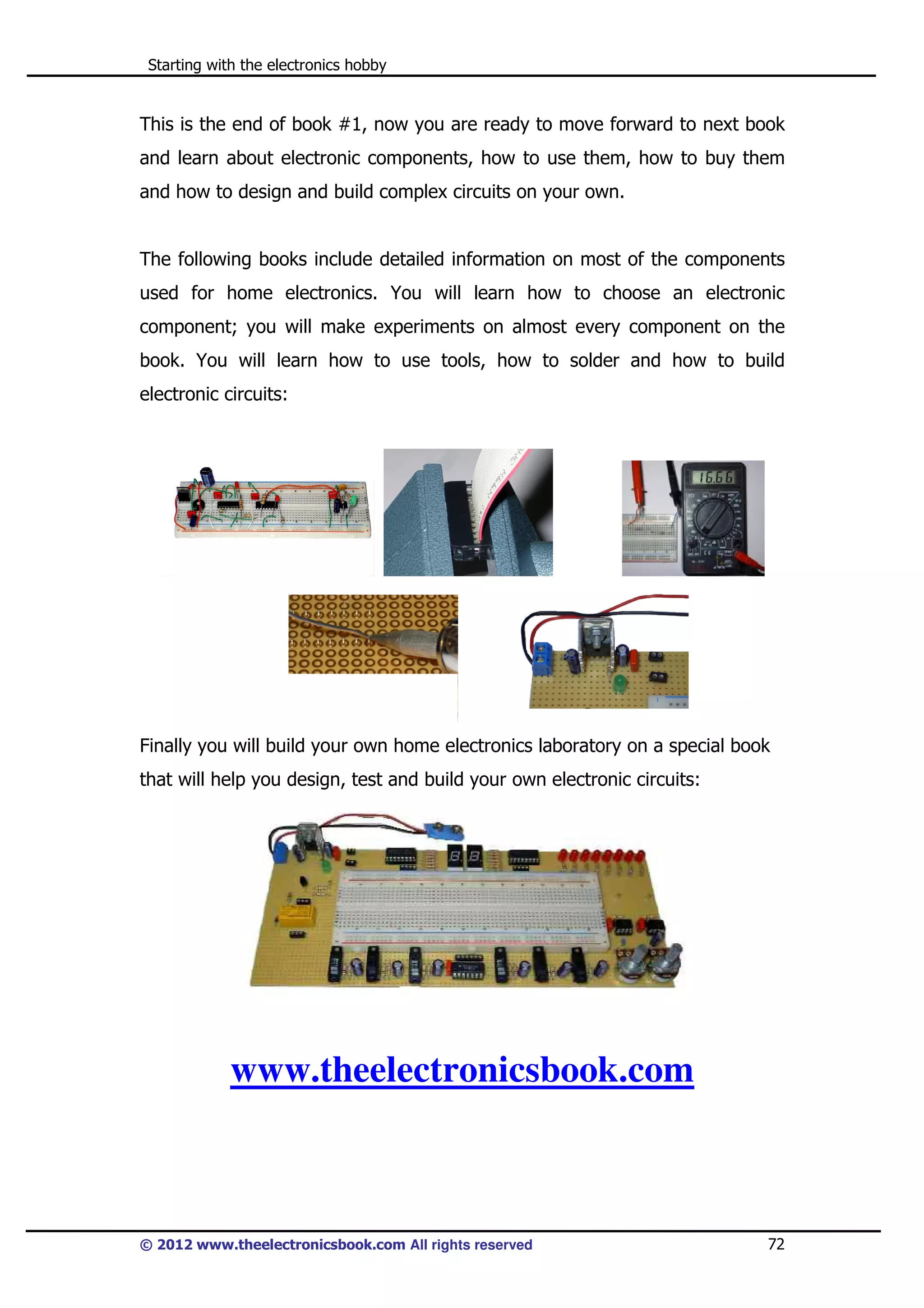 Starting with the electronics hobby

This is the end of book #1, now you are ready to move forward to next book
and learn about electronic components, how to use them, how to buy them
and how to design and build complex circuits on your own.

The following books include detailed information on most of the components
used for home electronics. You will learn how to choose an electronic
component; you will make experiments on almost every component on the
book. You will learn how to use tools, how to solder and how to build
electronic circuits:

Finally you will build your own home electronics laboratory on a special book
that will help you design, test and build your own electronic circuits:

www.theelectronicsbook.com

© 2012 www.theelectronicsbook.com All rights reserved

72

 