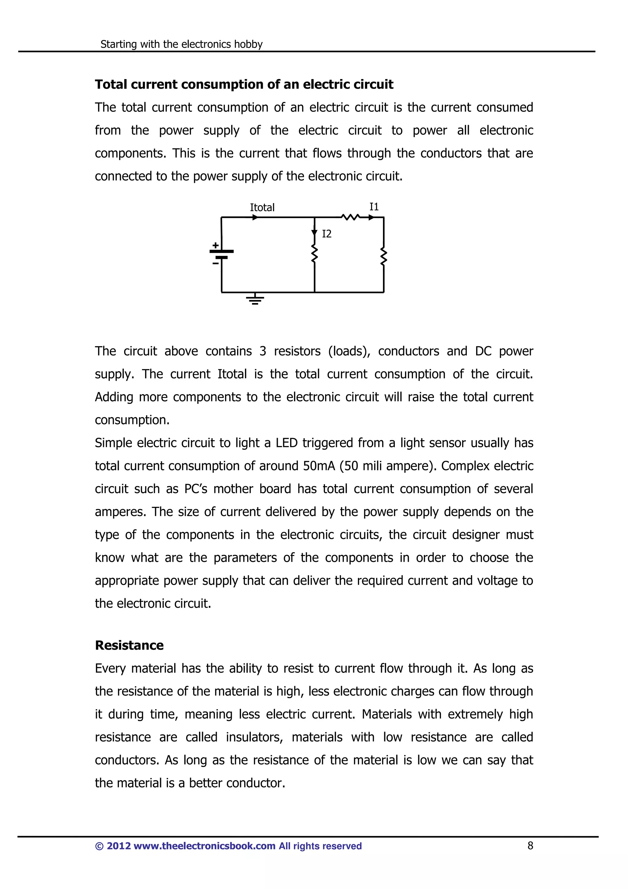 Starting with the electronics hobby

Total current consumption of an electric circuit
The total current consumption of an electric circuit is the current consumed
from the power supply of the electric circuit to power all electronic
components. This is the current that flows through the conductors that are
connected to the power supply of the electronic circuit.
I1

Itotal
I2

The circuit above contains 3 resistors (loads), conductors and DC power
supply. The current Itotal is the total current consumption of the circuit.
Adding more components to the electronic circuit will raise the total current
consumption.
Simple electric circuit to light a LED triggered from a light sensor usually has
total current consumption of around 50mA (50 mili ampere). Complex electric
circuit such as PC’s mother board has total current consumption of several
amperes. The size of current delivered by the power supply depends on the
type of the components in the electronic circuits, the circuit designer must
know what are the parameters of the components in order to choose the
appropriate power supply that can deliver the required current and voltage to
the electronic circuit.
Resistance
Every material has the ability to resist to current flow through it. As long as
the resistance of the material is high, less electronic charges can flow through
it during time, meaning less electric current. Materials with extremely high
resistance are called insulators, materials with low resistance are called
conductors. As long as the resistance of the material is low we can say that
the material is a better conductor.

© 2012 www.theelectronicsbook.com All rights reserved

8

 