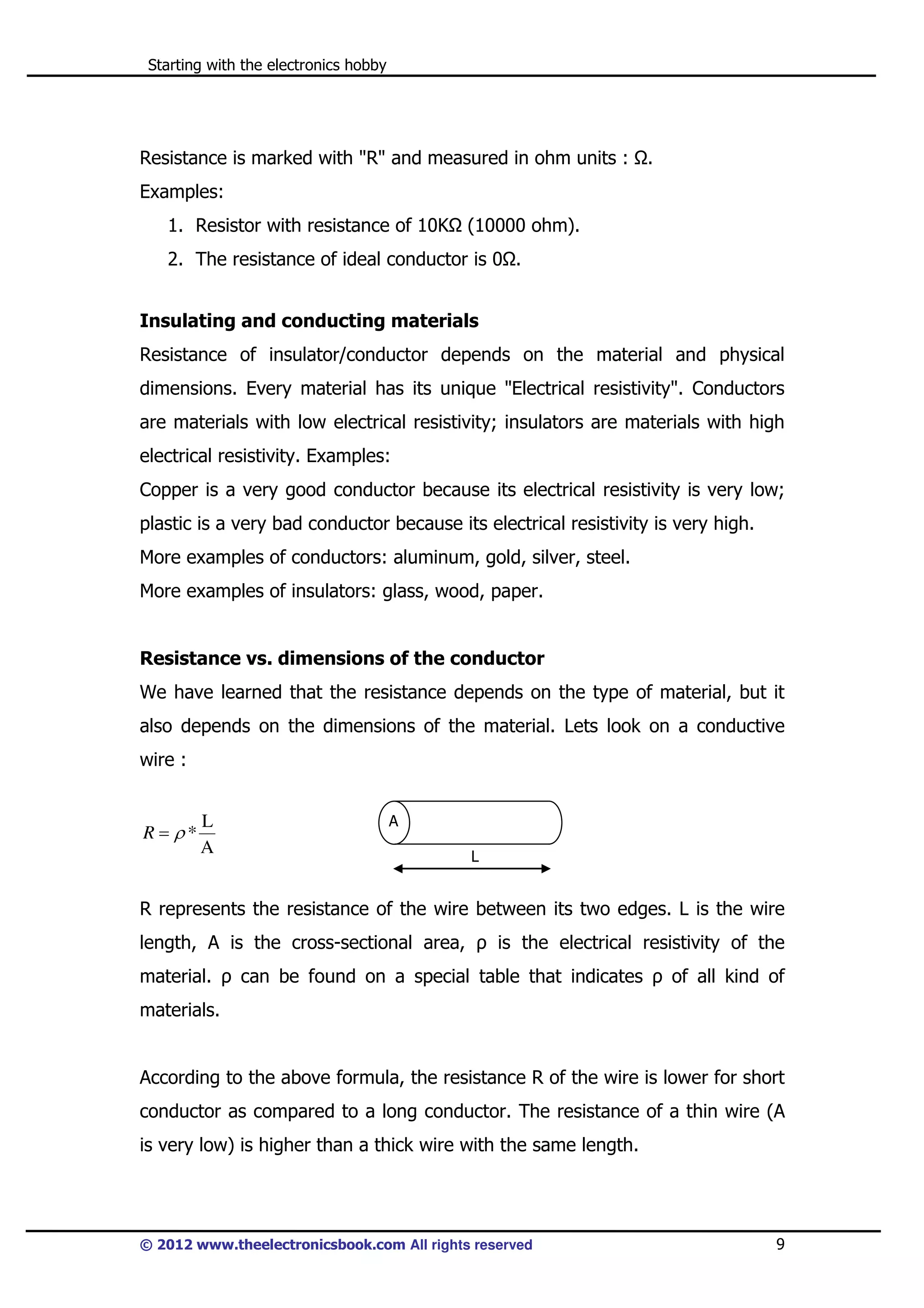 Starting with the electronics hobby

Resistance is marked with "R" and measured in ohm units :

.

Examples:
1. Resistor with resistance of 10K

(10000 ohm).

2. The resistance of ideal conductor is 0 .
Insulating and conducting materials
Resistance of insulator/conductor depends on the material and physical
dimensions. Every material has its unique "Electrical resistivity". Conductors
are materials with low electrical resistivity; insulators are materials with high
electrical resistivity. Examples:
Copper is a very good conductor because its electrical resistivity is very low;
plastic is a very bad conductor because its electrical resistivity is very high.
More examples of conductors: aluminum, gold, silver, steel.
More examples of insulators: glass, wood, paper.

Resistance vs. dimensions of the conductor
We have learned that the resistance depends on the type of material, but it
also depends on the dimensions of the material. Lets look on a conductive
wire :

R = ρ*

L
A

A
L

R represents the resistance of the wire between its two edges. L is the wire
length, A is the cross-sectional area, ρ is the electrical resistivity of the
material. ρ can be found on a special table that indicates ρ of all kind of
materials.

According to the above formula, the resistance R of the wire is lower for short
conductor as compared to a long conductor. The resistance of a thin wire (A
is very low) is higher than a thick wire with the same length.

© 2012 www.theelectronicsbook.com All rights reserved

9

 