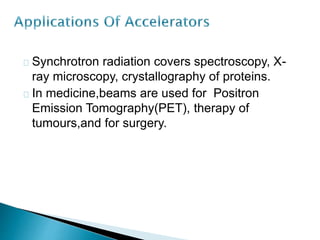 Synchrotron radiation covers spectroscopy, X-ray 
microscopy, crystallography of proteins. 
In medicine,beams are used for Positron 
Emission Tomography(PET), therapy of 
tumours,and for surgery. 
 