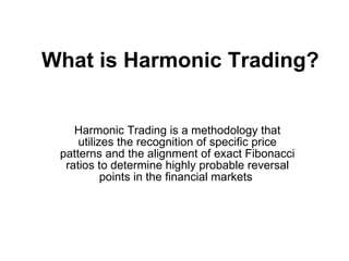 What is Harmonic Trading?   Harmonic Trading is a methodology that utilizes the recognition of specific price patterns and the alignment of exact Fibonacci ratios to determine highly probable reversal points in the financial markets  