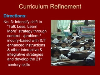 Curriculum Refinement
Directions:
No. 3: Intensify shift to
 “Talk Less, Learn
 More” strategy through
 context - /problem-/
 inquiry-based with ICT
 enhanced instructions
 & other interactive &
 integrative strategies
 and develop the 21st
  century skills
 