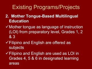 Existing Programs/Projects
2. Mother Tongue-Based Multilingual
  Education
  Mother tongue as language of instruction
  (LOI) from preparatory level, Grades 1, 2
  &3
  Filipino and English are offered as
  subjects
  Filipino and English are used as LOI in
  Grades 4, 5 & 6 in designated learning
  areas
 