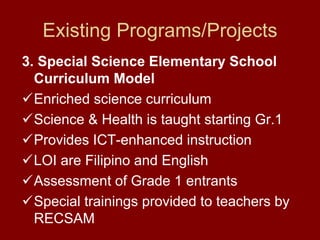 Existing Programs/Projects
3. Special Science Elementary School
  Curriculum Model
  Enriched science curriculum
  Science & Health is taught starting Gr.1
  Provides ICT-enhanced instruction
  LOI are Filipino and English
  Assessment of Grade 1 entrants
  Special trainings provided to teachers by
  RECSAM
 