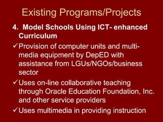 Existing Programs/Projects
4. Model Schools Using ICT- enhanced
  Curriculum
  Provision of computer units and multi-
  media equipment by DepED with
  assistance from LGUs/NGOs/business
  sector
  Uses on-line collaborative teaching
  through Oracle Education Foundation, Inc.
  and other service providers
  Uses multimedia in providing instruction
 