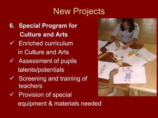 New Projects
6. Special Program for
     Culture and Arts
    Enriched curriculum
   in Culture and Arts
    Assessment of pupils
   talents/potentials
    Screening and training of
    teachers
    Provision of special
   equipment & materials needed
 