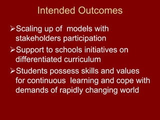 Intended Outcomes
Scaling up of models with
stakeholders participation
Support to schools initiatives on
differentiated curriculum
Students possess skills and values
for continuous learning and cope with
demands of rapidly changing world
 