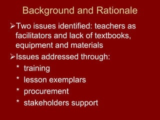 Background and Rationale
Two issues identified: teachers as
facilitators and lack of textbooks,
equipment and materials
Issues addressed through:
* training
* lesson exemplars
* procurement
* stakeholders support
 
