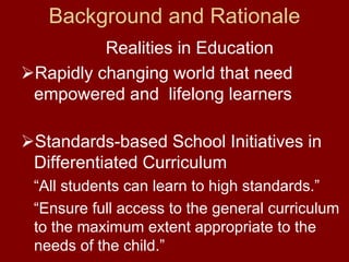 Background and Rationale
         Realities in Education
Rapidly changing world that need
empowered and lifelong learners

Standards-based School Initiatives in
Differentiated Curriculum
“All students can learn to high standards.”
“Ensure full access to the general curriculum
to the maximum extent appropriate to the
needs of the child.”
 