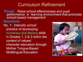 Curriculum Refinement
Thrust: Raise school effectiveness and pupil
  performance in learning environment that promotes
  school-based management
Directions:
No. 1: Intensify school
 practice of developing
 numeracy and literacy skills
 in Grades 1, 2 & 3 within the
 context of values/
 character education through
 Mother Tongue-Based
 Multilingual Education
 