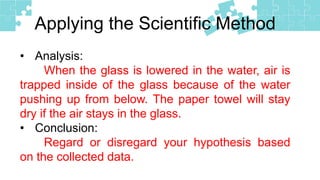 Applying the Scientific Method
• Analysis:
When the glass is lowered in the water, air is
trapped inside of the glass because of the water
pushing up from below. The paper towel will stay
dry if the air stays in the glass.
• Conclusion:
Regard or disregard your hypothesis based
on the collected data.
 